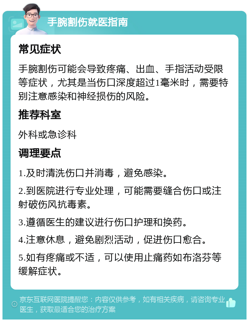 手腕割伤就医指南 常见症状 手腕割伤可能会导致疼痛、出血、手指活动受限等症状，尤其是当伤口深度超过1毫米时，需要特别注意感染和神经损伤的风险。 推荐科室 外科或急诊科 调理要点 1.及时清洗伤口并消毒，避免感染。 2.到医院进行专业处理，可能需要缝合伤口或注射破伤风抗毒素。 3.遵循医生的建议进行伤口护理和换药。 4.注意休息，避免剧烈活动，促进伤口愈合。 5.如有疼痛或不适，可以使用止痛药如布洛芬等缓解症状。