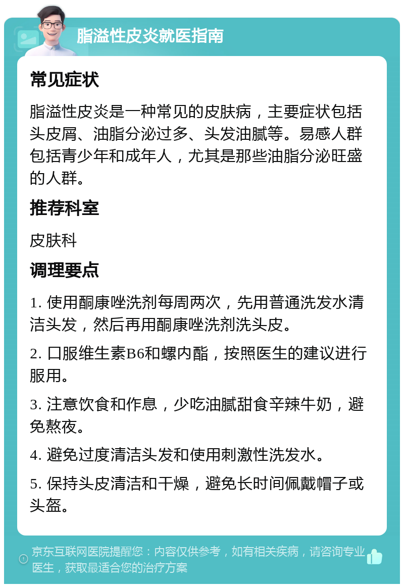 脂溢性皮炎就医指南 常见症状 脂溢性皮炎是一种常见的皮肤病，主要症状包括头皮屑、油脂分泌过多、头发油腻等。易感人群包括青少年和成年人，尤其是那些油脂分泌旺盛的人群。 推荐科室 皮肤科 调理要点 1. 使用酮康唑洗剂每周两次，先用普通洗发水清洁头发，然后再用酮康唑洗剂洗头皮。 2. 口服维生素B6和螺内酯，按照医生的建议进行服用。 3. 注意饮食和作息，少吃油腻甜食辛辣牛奶，避免熬夜。 4. 避免过度清洁头发和使用刺激性洗发水。 5. 保持头皮清洁和干燥，避免长时间佩戴帽子或头盔。