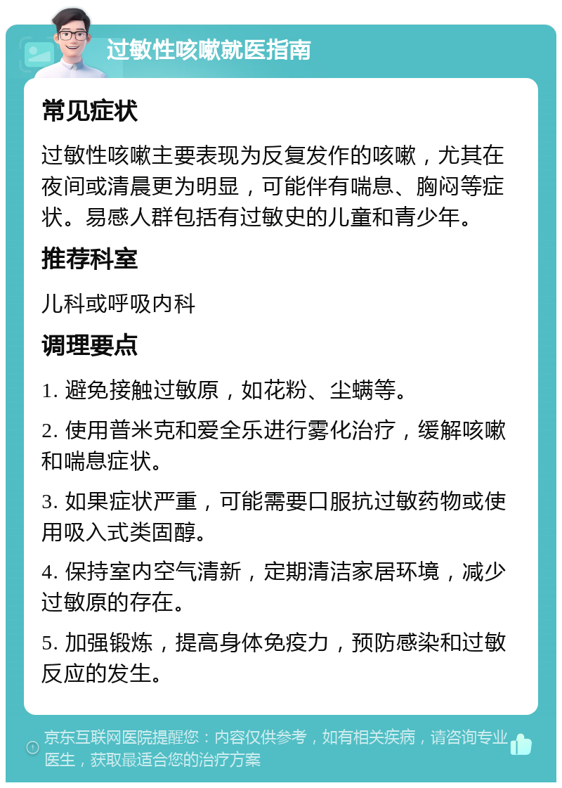 过敏性咳嗽就医指南 常见症状 过敏性咳嗽主要表现为反复发作的咳嗽，尤其在夜间或清晨更为明显，可能伴有喘息、胸闷等症状。易感人群包括有过敏史的儿童和青少年。 推荐科室 儿科或呼吸内科 调理要点 1. 避免接触过敏原，如花粉、尘螨等。 2. 使用普米克和爱全乐进行雾化治疗，缓解咳嗽和喘息症状。 3. 如果症状严重，可能需要口服抗过敏药物或使用吸入式类固醇。 4. 保持室内空气清新，定期清洁家居环境，减少过敏原的存在。 5. 加强锻炼，提高身体免疫力，预防感染和过敏反应的发生。