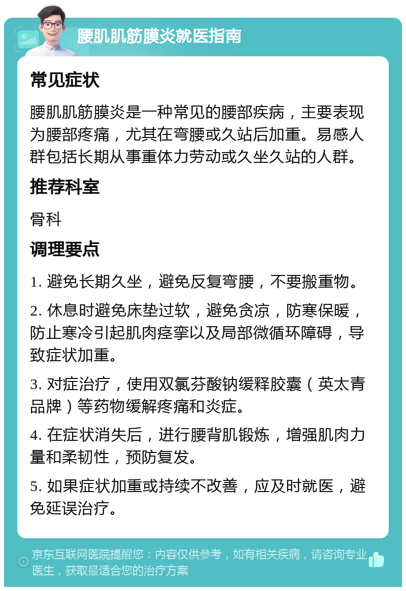 腰肌肌筋膜炎就医指南 常见症状 腰肌肌筋膜炎是一种常见的腰部疾病，主要表现为腰部疼痛，尤其在弯腰或久站后加重。易感人群包括长期从事重体力劳动或久坐久站的人群。 推荐科室 骨科 调理要点 1. 避免长期久坐，避免反复弯腰，不要搬重物。 2. 休息时避免床垫过软，避免贪凉，防寒保暖，防止寒冷引起肌肉痉挛以及局部微循环障碍，导致症状加重。 3. 对症治疗，使用双氯芬酸钠缓释胶囊（英太青品牌）等药物缓解疼痛和炎症。 4. 在症状消失后，进行腰背肌锻炼，增强肌肉力量和柔韧性，预防复发。 5. 如果症状加重或持续不改善，应及时就医，避免延误治疗。