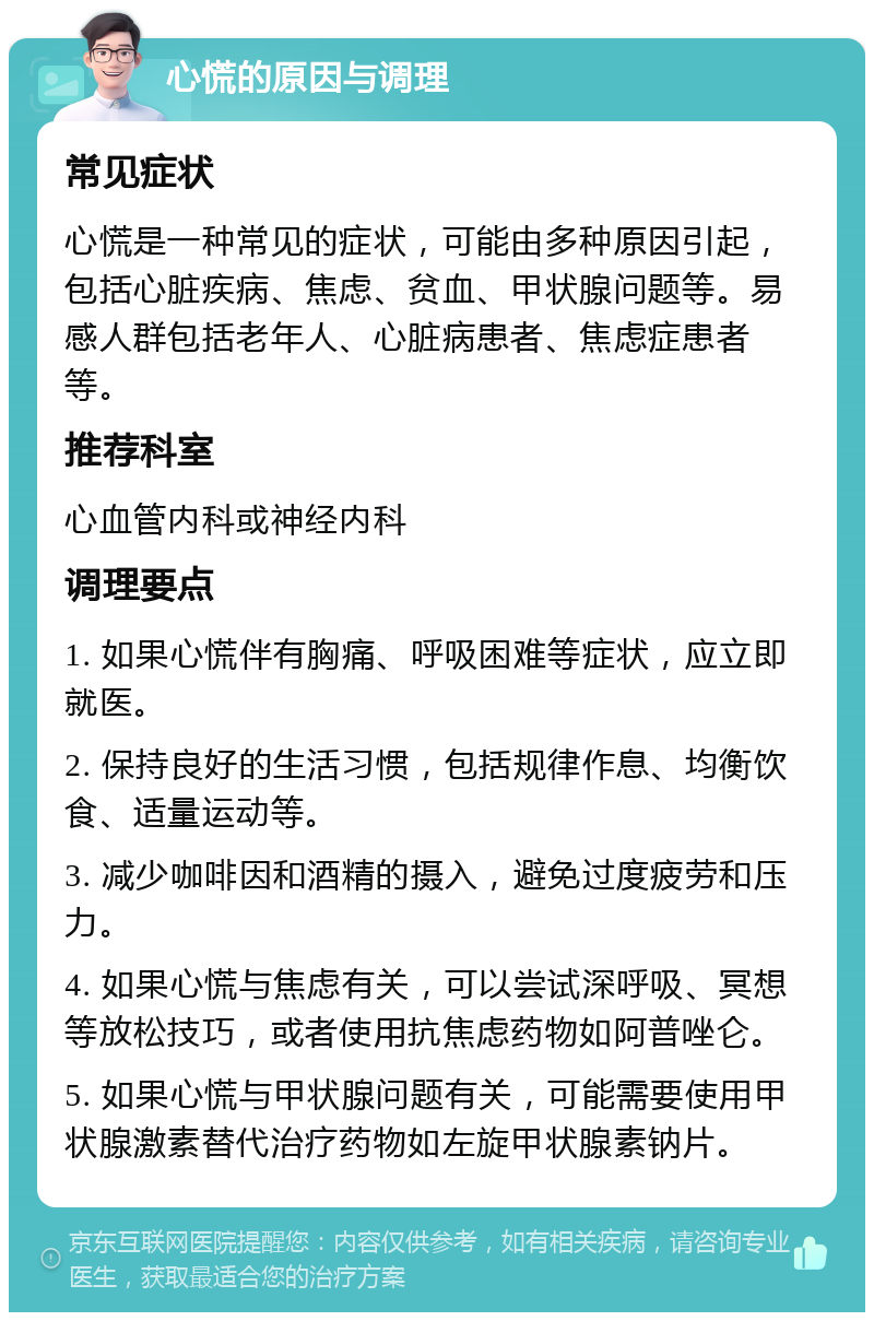 心慌的原因与调理 常见症状 心慌是一种常见的症状，可能由多种原因引起，包括心脏疾病、焦虑、贫血、甲状腺问题等。易感人群包括老年人、心脏病患者、焦虑症患者等。 推荐科室 心血管内科或神经内科 调理要点 1. 如果心慌伴有胸痛、呼吸困难等症状，应立即就医。 2. 保持良好的生活习惯，包括规律作息、均衡饮食、适量运动等。 3. 减少咖啡因和酒精的摄入，避免过度疲劳和压力。 4. 如果心慌与焦虑有关，可以尝试深呼吸、冥想等放松技巧，或者使用抗焦虑药物如阿普唑仑。 5. 如果心慌与甲状腺问题有关，可能需要使用甲状腺激素替代治疗药物如左旋甲状腺素钠片。