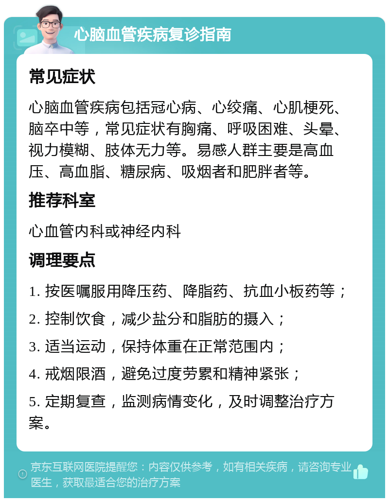 心脑血管疾病复诊指南 常见症状 心脑血管疾病包括冠心病、心绞痛、心肌梗死、脑卒中等，常见症状有胸痛、呼吸困难、头晕、视力模糊、肢体无力等。易感人群主要是高血压、高血脂、糖尿病、吸烟者和肥胖者等。 推荐科室 心血管内科或神经内科 调理要点 1. 按医嘱服用降压药、降脂药、抗血小板药等； 2. 控制饮食，减少盐分和脂肪的摄入； 3. 适当运动，保持体重在正常范围内； 4. 戒烟限酒，避免过度劳累和精神紧张； 5. 定期复查，监测病情变化，及时调整治疗方案。