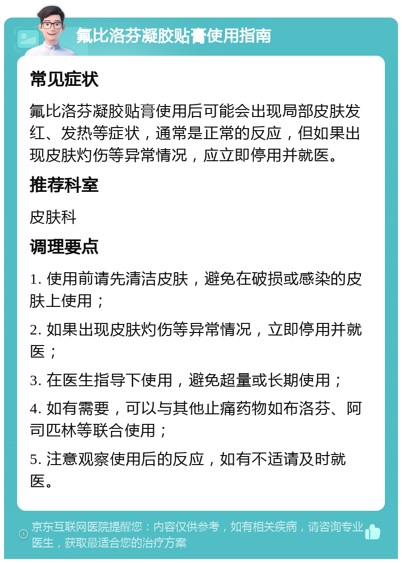 氟比洛芬凝胶贴膏使用指南 常见症状 氟比洛芬凝胶贴膏使用后可能会出现局部皮肤发红、发热等症状，通常是正常的反应，但如果出现皮肤灼伤等异常情况，应立即停用并就医。 推荐科室 皮肤科 调理要点 1. 使用前请先清洁皮肤，避免在破损或感染的皮肤上使用； 2. 如果出现皮肤灼伤等异常情况，立即停用并就医； 3. 在医生指导下使用，避免超量或长期使用； 4. 如有需要，可以与其他止痛药物如布洛芬、阿司匹林等联合使用； 5. 注意观察使用后的反应，如有不适请及时就医。