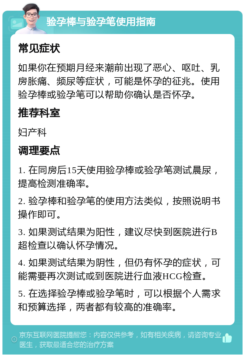 验孕棒与验孕笔使用指南 常见症状 如果你在预期月经来潮前出现了恶心、呕吐、乳房胀痛、频尿等症状，可能是怀孕的征兆。使用验孕棒或验孕笔可以帮助你确认是否怀孕。 推荐科室 妇产科 调理要点 1. 在同房后15天使用验孕棒或验孕笔测试晨尿，提高检测准确率。 2. 验孕棒和验孕笔的使用方法类似，按照说明书操作即可。 3. 如果测试结果为阳性，建议尽快到医院进行B超检查以确认怀孕情况。 4. 如果测试结果为阴性，但仍有怀孕的症状，可能需要再次测试或到医院进行血液HCG检查。 5. 在选择验孕棒或验孕笔时，可以根据个人需求和预算选择，两者都有较高的准确率。