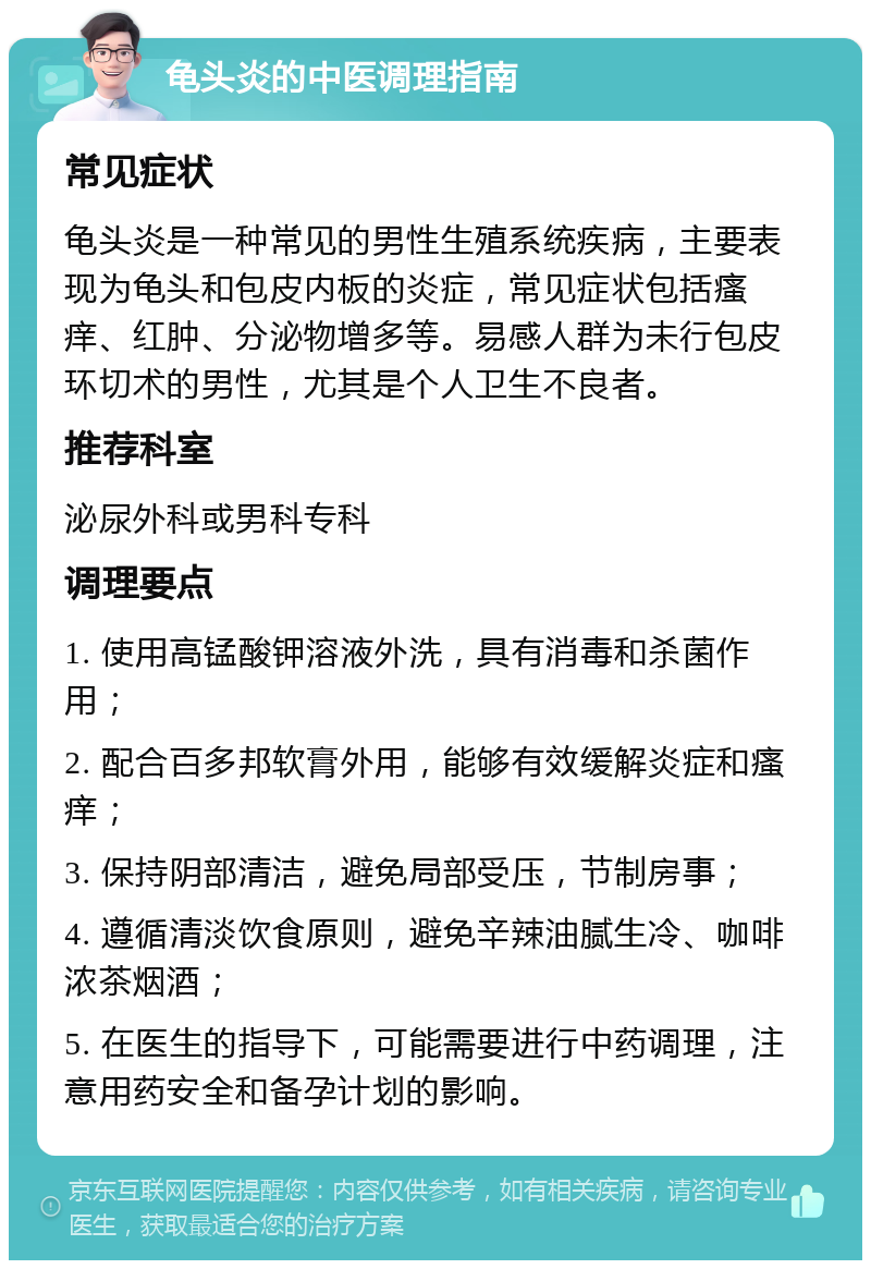 龟头炎的中医调理指南 常见症状 龟头炎是一种常见的男性生殖系统疾病，主要表现为龟头和包皮内板的炎症，常见症状包括瘙痒、红肿、分泌物增多等。易感人群为未行包皮环切术的男性，尤其是个人卫生不良者。 推荐科室 泌尿外科或男科专科 调理要点 1. 使用高锰酸钾溶液外洗，具有消毒和杀菌作用； 2. 配合百多邦软膏外用，能够有效缓解炎症和瘙痒； 3. 保持阴部清洁，避免局部受压，节制房事； 4. 遵循清淡饮食原则，避免辛辣油腻生冷、咖啡浓茶烟酒； 5. 在医生的指导下，可能需要进行中药调理，注意用药安全和备孕计划的影响。