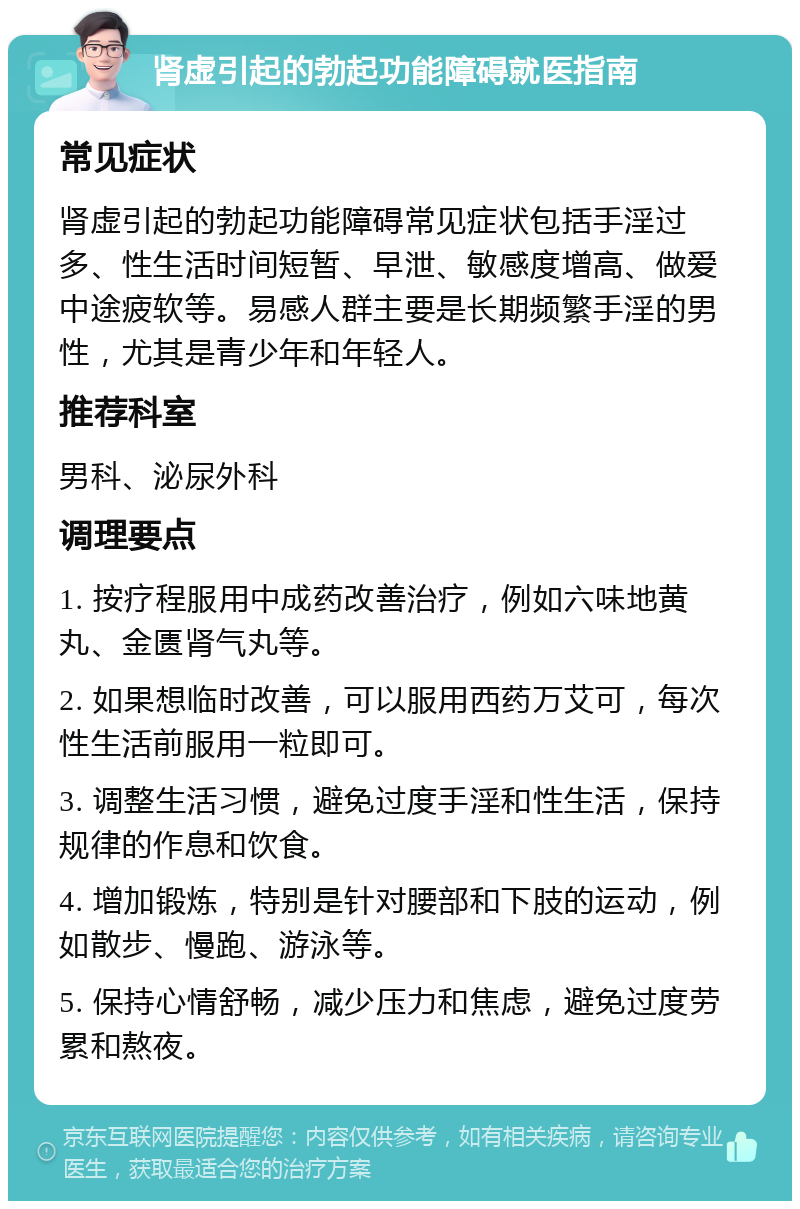 肾虚引起的勃起功能障碍就医指南 常见症状 肾虚引起的勃起功能障碍常见症状包括手淫过多、性生活时间短暂、早泄、敏感度增高、做爱中途疲软等。易感人群主要是长期频繁手淫的男性，尤其是青少年和年轻人。 推荐科室 男科、泌尿外科 调理要点 1. 按疗程服用中成药改善治疗，例如六味地黄丸、金匮肾气丸等。 2. 如果想临时改善，可以服用西药万艾可，每次性生活前服用一粒即可。 3. 调整生活习惯，避免过度手淫和性生活，保持规律的作息和饮食。 4. 增加锻炼，特别是针对腰部和下肢的运动，例如散步、慢跑、游泳等。 5. 保持心情舒畅，减少压力和焦虑，避免过度劳累和熬夜。