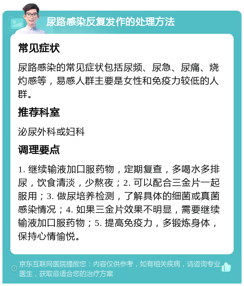 尿路感染反复发作的处理方法 常见症状 尿路感染的常见症状包括尿频、尿急、尿痛、烧灼感等，易感人群主要是女性和免疫力较低的人群。 推荐科室 泌尿外科或妇科 调理要点 1. 继续输液加口服药物，定期复查，多喝水多排尿，饮食清淡，少熬夜；2. 可以配合三金片一起服用；3. 做尿培养检测，了解具体的细菌或真菌感染情况；4. 如果三金片效果不明显，需要继续输液加口服药物；5. 提高免疫力，多锻炼身体，保持心情愉悦。