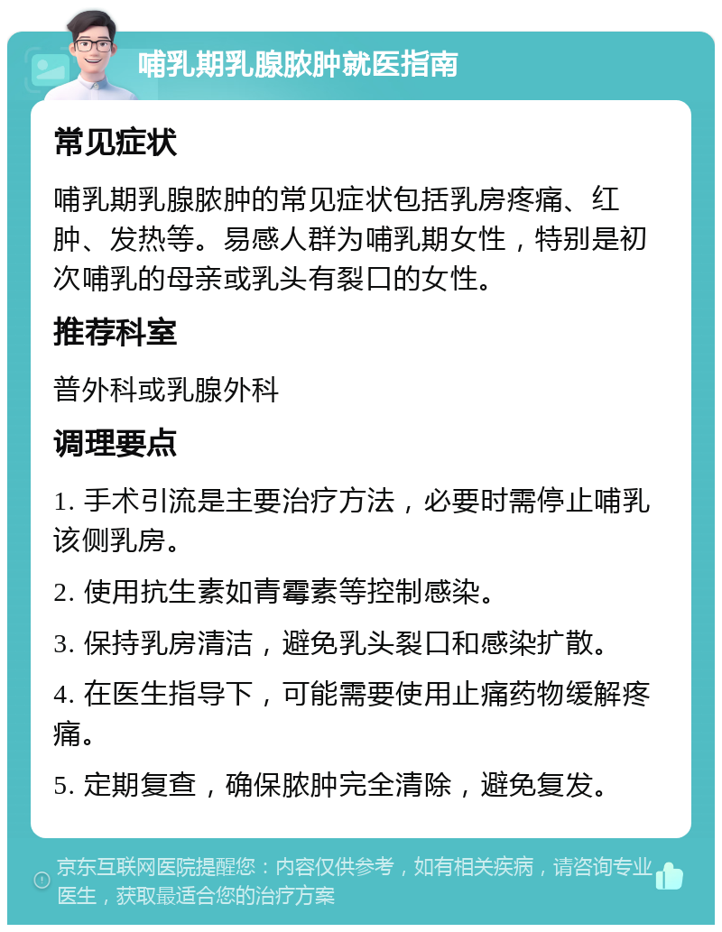 哺乳期乳腺脓肿就医指南 常见症状 哺乳期乳腺脓肿的常见症状包括乳房疼痛、红肿、发热等。易感人群为哺乳期女性，特别是初次哺乳的母亲或乳头有裂口的女性。 推荐科室 普外科或乳腺外科 调理要点 1. 手术引流是主要治疗方法，必要时需停止哺乳该侧乳房。 2. 使用抗生素如青霉素等控制感染。 3. 保持乳房清洁，避免乳头裂口和感染扩散。 4. 在医生指导下，可能需要使用止痛药物缓解疼痛。 5. 定期复查，确保脓肿完全清除，避免复发。