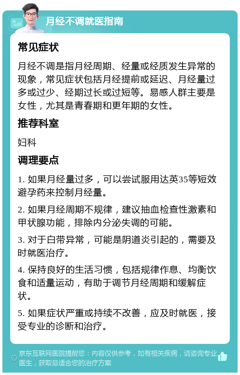 月经不调就医指南 常见症状 月经不调是指月经周期、经量或经质发生异常的现象，常见症状包括月经提前或延迟、月经量过多或过少、经期过长或过短等。易感人群主要是女性，尤其是青春期和更年期的女性。 推荐科室 妇科 调理要点 1. 如果月经量过多，可以尝试服用达英35等短效避孕药来控制月经量。 2. 如果月经周期不规律，建议抽血检查性激素和甲状腺功能，排除内分泌失调的可能。 3. 对于白带异常，可能是阴道炎引起的，需要及时就医治疗。 4. 保持良好的生活习惯，包括规律作息、均衡饮食和适量运动，有助于调节月经周期和缓解症状。 5. 如果症状严重或持续不改善，应及时就医，接受专业的诊断和治疗。