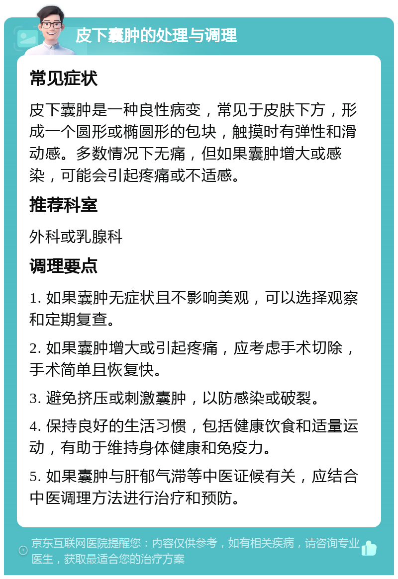 皮下囊肿的处理与调理 常见症状 皮下囊肿是一种良性病变，常见于皮肤下方，形成一个圆形或椭圆形的包块，触摸时有弹性和滑动感。多数情况下无痛，但如果囊肿增大或感染，可能会引起疼痛或不适感。 推荐科室 外科或乳腺科 调理要点 1. 如果囊肿无症状且不影响美观，可以选择观察和定期复查。 2. 如果囊肿增大或引起疼痛，应考虑手术切除，手术简单且恢复快。 3. 避免挤压或刺激囊肿，以防感染或破裂。 4. 保持良好的生活习惯，包括健康饮食和适量运动，有助于维持身体健康和免疫力。 5. 如果囊肿与肝郁气滞等中医证候有关，应结合中医调理方法进行治疗和预防。