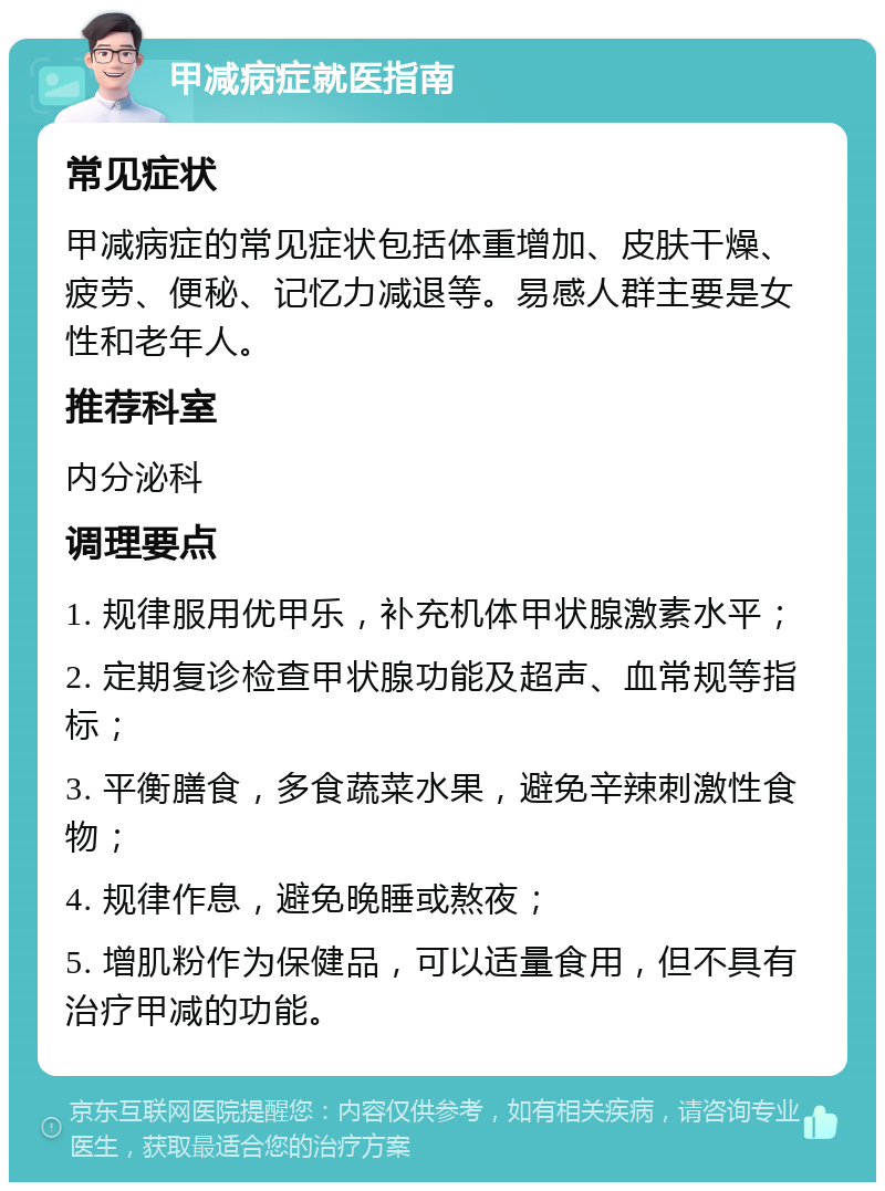 甲减病症就医指南 常见症状 甲减病症的常见症状包括体重增加、皮肤干燥、疲劳、便秘、记忆力减退等。易感人群主要是女性和老年人。 推荐科室 内分泌科 调理要点 1. 规律服用优甲乐，补充机体甲状腺激素水平； 2. 定期复诊检查甲状腺功能及超声、血常规等指标； 3. 平衡膳食，多食蔬菜水果，避免辛辣刺激性食物； 4. 规律作息，避免晚睡或熬夜； 5. 增肌粉作为保健品，可以适量食用，但不具有治疗甲减的功能。