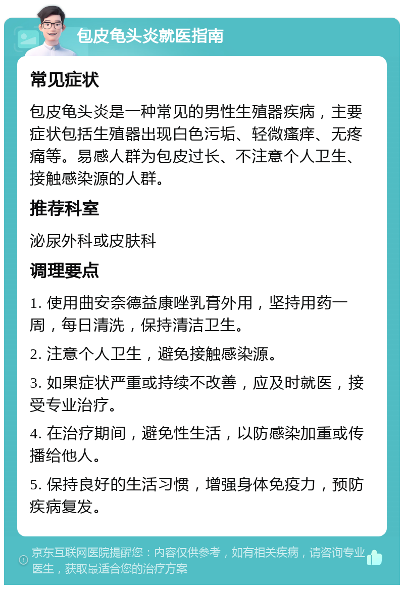 包皮龟头炎就医指南 常见症状 包皮龟头炎是一种常见的男性生殖器疾病，主要症状包括生殖器出现白色污垢、轻微瘙痒、无疼痛等。易感人群为包皮过长、不注意个人卫生、接触感染源的人群。 推荐科室 泌尿外科或皮肤科 调理要点 1. 使用曲安奈德益康唑乳膏外用，坚持用药一周，每日清洗，保持清洁卫生。 2. 注意个人卫生，避免接触感染源。 3. 如果症状严重或持续不改善，应及时就医，接受专业治疗。 4. 在治疗期间，避免性生活，以防感染加重或传播给他人。 5. 保持良好的生活习惯，增强身体免疫力，预防疾病复发。