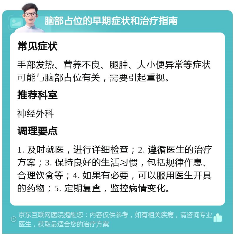 脑部占位的早期症状和治疗指南 常见症状 手部发热、营养不良、腿肿、大小便异常等症状可能与脑部占位有关，需要引起重视。 推荐科室 神经外科 调理要点 1. 及时就医，进行详细检查；2. 遵循医生的治疗方案；3. 保持良好的生活习惯，包括规律作息、合理饮食等；4. 如果有必要，可以服用医生开具的药物；5. 定期复查，监控病情变化。