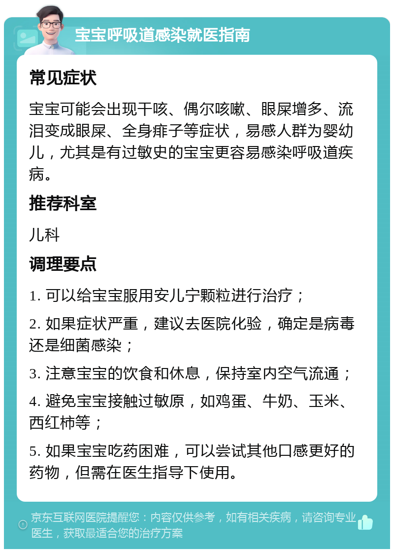 宝宝呼吸道感染就医指南 常见症状 宝宝可能会出现干咳、偶尔咳嗽、眼屎增多、流泪变成眼屎、全身痱子等症状，易感人群为婴幼儿，尤其是有过敏史的宝宝更容易感染呼吸道疾病。 推荐科室 儿科 调理要点 1. 可以给宝宝服用安儿宁颗粒进行治疗； 2. 如果症状严重，建议去医院化验，确定是病毒还是细菌感染； 3. 注意宝宝的饮食和休息，保持室内空气流通； 4. 避免宝宝接触过敏原，如鸡蛋、牛奶、玉米、西红柿等； 5. 如果宝宝吃药困难，可以尝试其他口感更好的药物，但需在医生指导下使用。