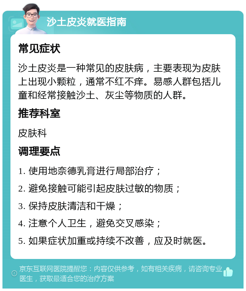 沙土皮炎就医指南 常见症状 沙土皮炎是一种常见的皮肤病，主要表现为皮肤上出现小颗粒，通常不红不痒。易感人群包括儿童和经常接触沙土、灰尘等物质的人群。 推荐科室 皮肤科 调理要点 1. 使用地奈德乳膏进行局部治疗； 2. 避免接触可能引起皮肤过敏的物质； 3. 保持皮肤清洁和干燥； 4. 注意个人卫生，避免交叉感染； 5. 如果症状加重或持续不改善，应及时就医。