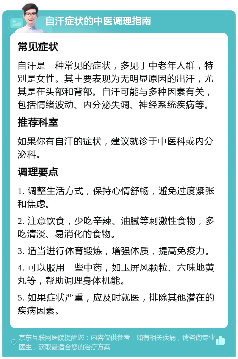 自汗症状的中医调理指南 常见症状 自汗是一种常见的症状，多见于中老年人群，特别是女性。其主要表现为无明显原因的出汗，尤其是在头部和背部。自汗可能与多种因素有关，包括情绪波动、内分泌失调、神经系统疾病等。 推荐科室 如果你有自汗的症状，建议就诊于中医科或内分泌科。 调理要点 1. 调整生活方式，保持心情舒畅，避免过度紧张和焦虑。 2. 注意饮食，少吃辛辣、油腻等刺激性食物，多吃清淡、易消化的食物。 3. 适当进行体育锻炼，增强体质，提高免疫力。 4. 可以服用一些中药，如玉屏风颗粒、六味地黄丸等，帮助调理身体机能。 5. 如果症状严重，应及时就医，排除其他潜在的疾病因素。