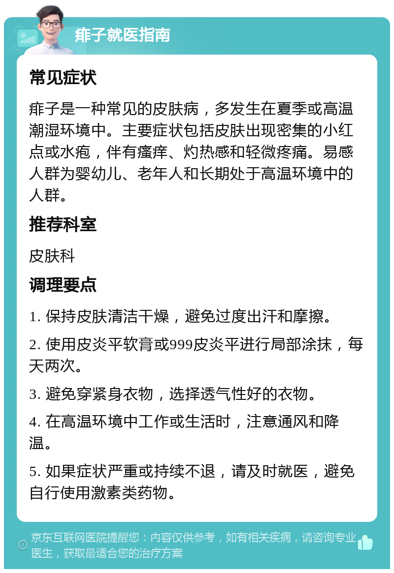 痱子就医指南 常见症状 痱子是一种常见的皮肤病，多发生在夏季或高温潮湿环境中。主要症状包括皮肤出现密集的小红点或水疱，伴有瘙痒、灼热感和轻微疼痛。易感人群为婴幼儿、老年人和长期处于高温环境中的人群。 推荐科室 皮肤科 调理要点 1. 保持皮肤清洁干燥，避免过度出汗和摩擦。 2. 使用皮炎平软膏或999皮炎平进行局部涂抹，每天两次。 3. 避免穿紧身衣物，选择透气性好的衣物。 4. 在高温环境中工作或生活时，注意通风和降温。 5. 如果症状严重或持续不退，请及时就医，避免自行使用激素类药物。