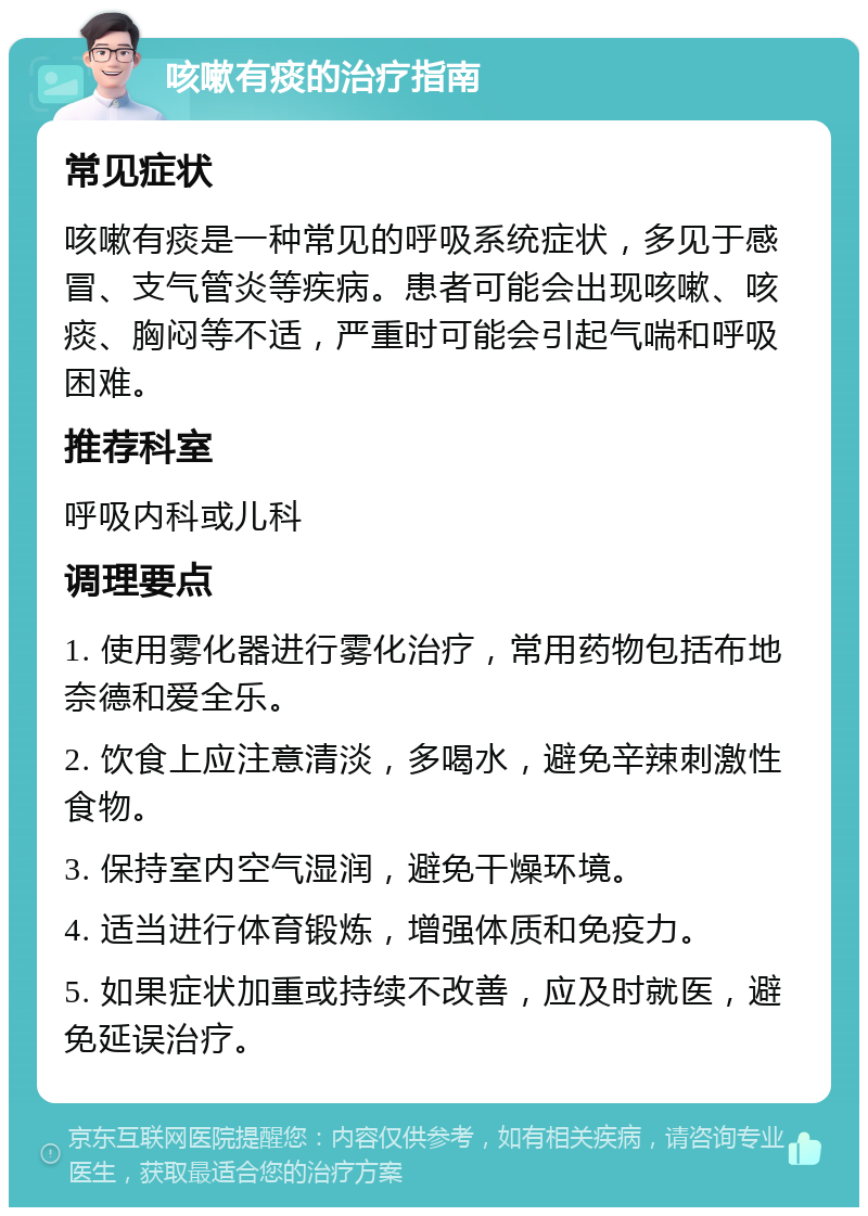 咳嗽有痰的治疗指南 常见症状 咳嗽有痰是一种常见的呼吸系统症状，多见于感冒、支气管炎等疾病。患者可能会出现咳嗽、咳痰、胸闷等不适，严重时可能会引起气喘和呼吸困难。 推荐科室 呼吸内科或儿科 调理要点 1. 使用雾化器进行雾化治疗，常用药物包括布地奈德和爱全乐。 2. 饮食上应注意清淡，多喝水，避免辛辣刺激性食物。 3. 保持室内空气湿润，避免干燥环境。 4. 适当进行体育锻炼，增强体质和免疫力。 5. 如果症状加重或持续不改善，应及时就医，避免延误治疗。