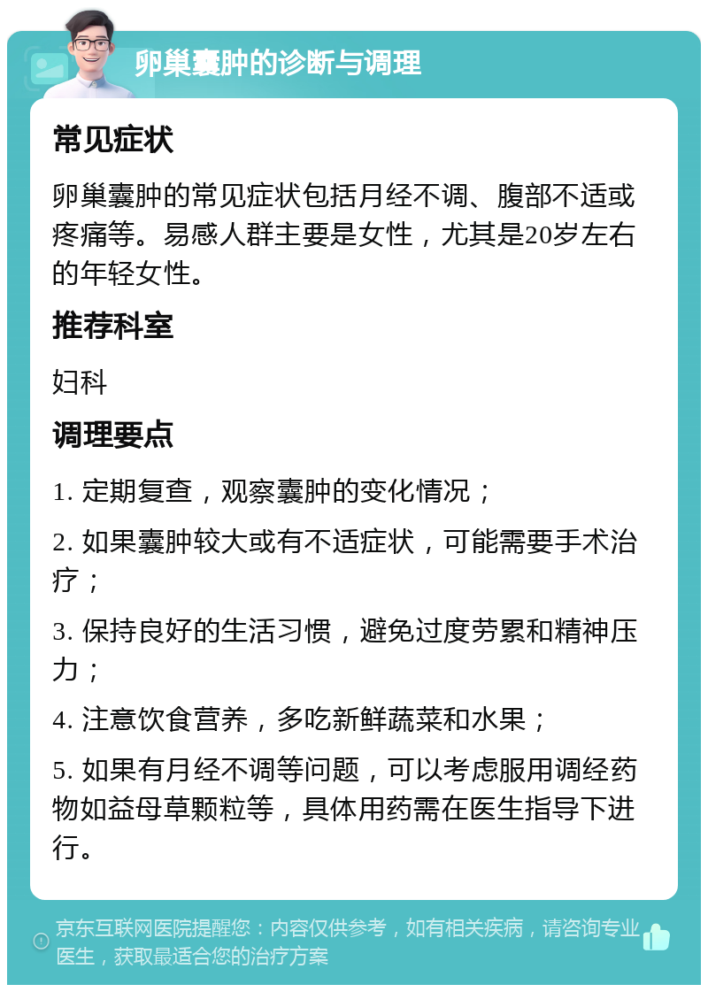 卵巢囊肿的诊断与调理 常见症状 卵巢囊肿的常见症状包括月经不调、腹部不适或疼痛等。易感人群主要是女性，尤其是20岁左右的年轻女性。 推荐科室 妇科 调理要点 1. 定期复查，观察囊肿的变化情况； 2. 如果囊肿较大或有不适症状，可能需要手术治疗； 3. 保持良好的生活习惯，避免过度劳累和精神压力； 4. 注意饮食营养，多吃新鲜蔬菜和水果； 5. 如果有月经不调等问题，可以考虑服用调经药物如益母草颗粒等，具体用药需在医生指导下进行。