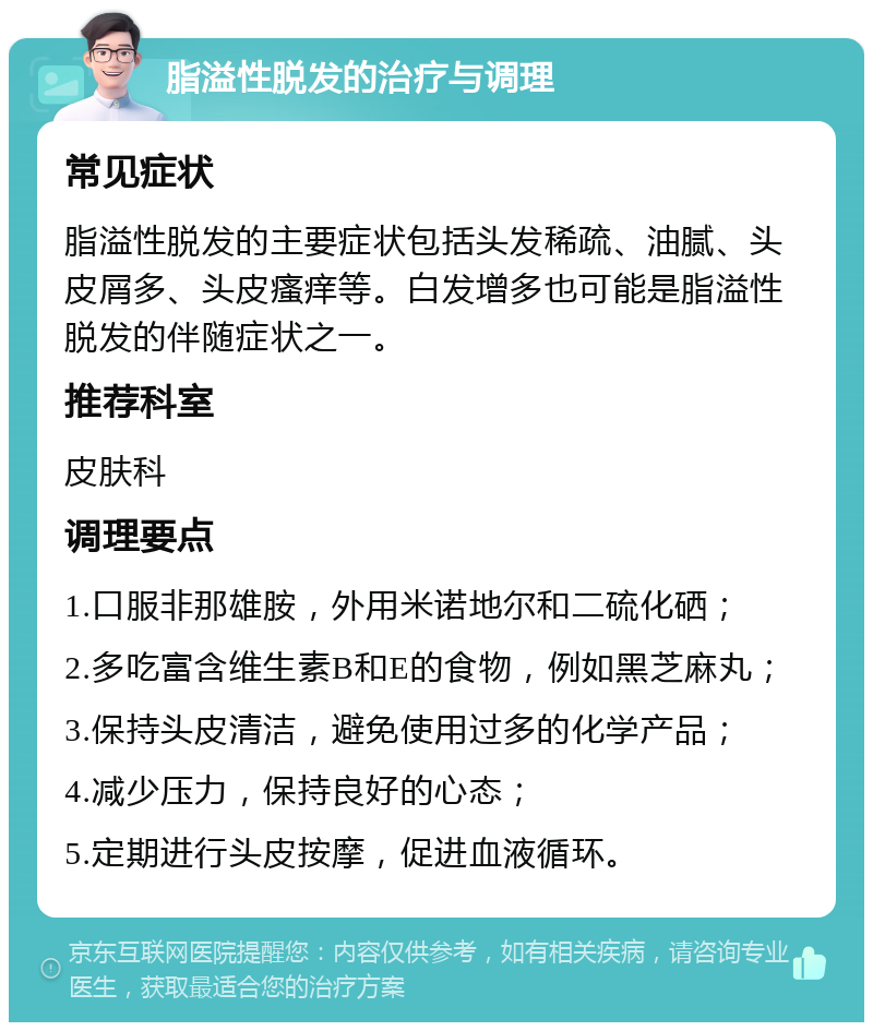 脂溢性脱发的治疗与调理 常见症状 脂溢性脱发的主要症状包括头发稀疏、油腻、头皮屑多、头皮瘙痒等。白发增多也可能是脂溢性脱发的伴随症状之一。 推荐科室 皮肤科 调理要点 1.口服非那雄胺，外用米诺地尔和二硫化硒； 2.多吃富含维生素B和E的食物，例如黑芝麻丸； 3.保持头皮清洁，避免使用过多的化学产品； 4.减少压力，保持良好的心态； 5.定期进行头皮按摩，促进血液循环。