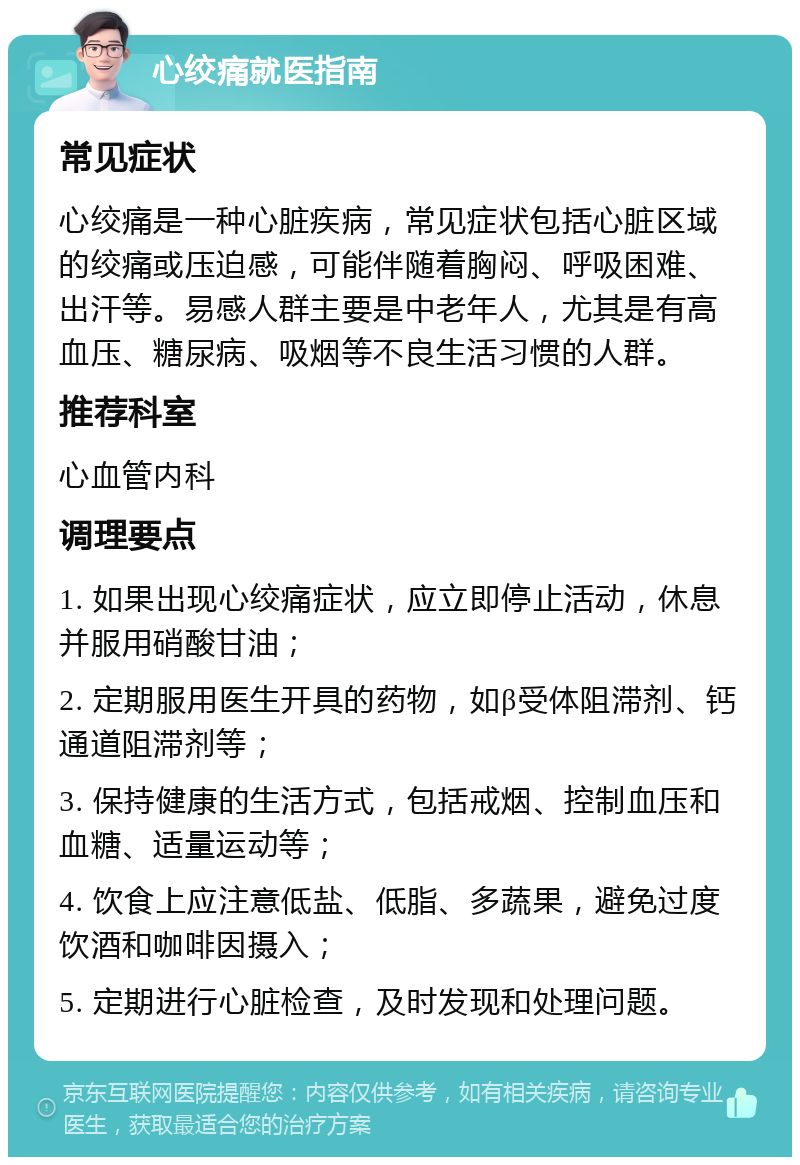 心绞痛就医指南 常见症状 心绞痛是一种心脏疾病，常见症状包括心脏区域的绞痛或压迫感，可能伴随着胸闷、呼吸困难、出汗等。易感人群主要是中老年人，尤其是有高血压、糖尿病、吸烟等不良生活习惯的人群。 推荐科室 心血管内科 调理要点 1. 如果出现心绞痛症状，应立即停止活动，休息并服用硝酸甘油； 2. 定期服用医生开具的药物，如β受体阻滞剂、钙通道阻滞剂等； 3. 保持健康的生活方式，包括戒烟、控制血压和血糖、适量运动等； 4. 饮食上应注意低盐、低脂、多蔬果，避免过度饮酒和咖啡因摄入； 5. 定期进行心脏检查，及时发现和处理问题。