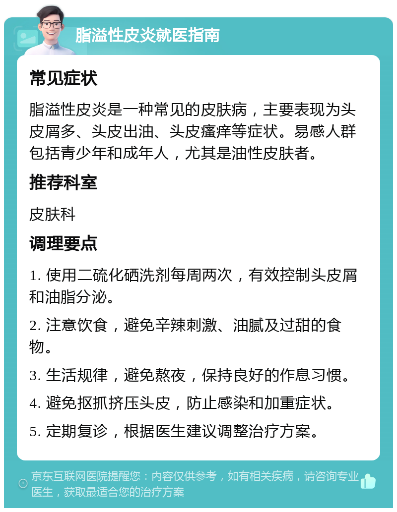 脂溢性皮炎就医指南 常见症状 脂溢性皮炎是一种常见的皮肤病，主要表现为头皮屑多、头皮出油、头皮瘙痒等症状。易感人群包括青少年和成年人，尤其是油性皮肤者。 推荐科室 皮肤科 调理要点 1. 使用二硫化硒洗剂每周两次，有效控制头皮屑和油脂分泌。 2. 注意饮食，避免辛辣刺激、油腻及过甜的食物。 3. 生活规律，避免熬夜，保持良好的作息习惯。 4. 避免抠抓挤压头皮，防止感染和加重症状。 5. 定期复诊，根据医生建议调整治疗方案。