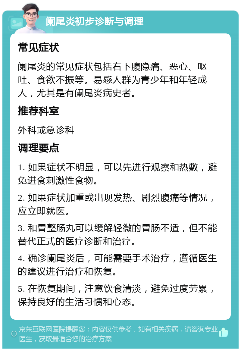 阑尾炎初步诊断与调理 常见症状 阑尾炎的常见症状包括右下腹隐痛、恶心、呕吐、食欲不振等。易感人群为青少年和年轻成人，尤其是有阑尾炎病史者。 推荐科室 外科或急诊科 调理要点 1. 如果症状不明显，可以先进行观察和热敷，避免进食刺激性食物。 2. 如果症状加重或出现发热、剧烈腹痛等情况，应立即就医。 3. 和胃整肠丸可以缓解轻微的胃肠不适，但不能替代正式的医疗诊断和治疗。 4. 确诊阑尾炎后，可能需要手术治疗，遵循医生的建议进行治疗和恢复。 5. 在恢复期间，注意饮食清淡，避免过度劳累，保持良好的生活习惯和心态。