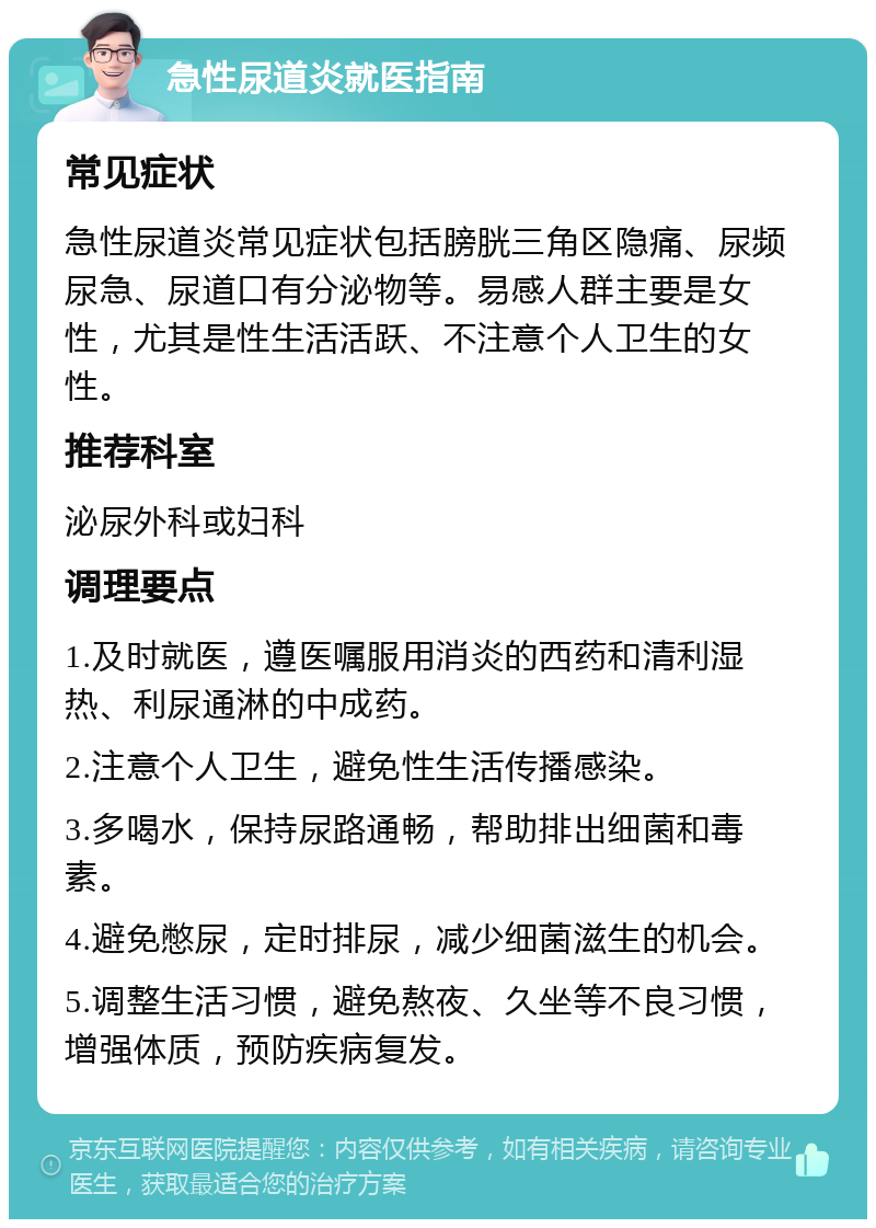 急性尿道炎就医指南 常见症状 急性尿道炎常见症状包括膀胱三角区隐痛、尿频尿急、尿道口有分泌物等。易感人群主要是女性，尤其是性生活活跃、不注意个人卫生的女性。 推荐科室 泌尿外科或妇科 调理要点 1.及时就医，遵医嘱服用消炎的西药和清利湿热、利尿通淋的中成药。 2.注意个人卫生，避免性生活传播感染。 3.多喝水，保持尿路通畅，帮助排出细菌和毒素。 4.避免憋尿，定时排尿，减少细菌滋生的机会。 5.调整生活习惯，避免熬夜、久坐等不良习惯，增强体质，预防疾病复发。