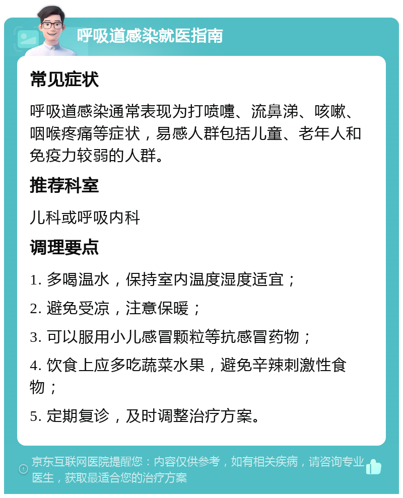 呼吸道感染就医指南 常见症状 呼吸道感染通常表现为打喷嚏、流鼻涕、咳嗽、咽喉疼痛等症状，易感人群包括儿童、老年人和免疫力较弱的人群。 推荐科室 儿科或呼吸内科 调理要点 1. 多喝温水，保持室内温度湿度适宜； 2. 避免受凉，注意保暖； 3. 可以服用小儿感冒颗粒等抗感冒药物； 4. 饮食上应多吃蔬菜水果，避免辛辣刺激性食物； 5. 定期复诊，及时调整治疗方案。