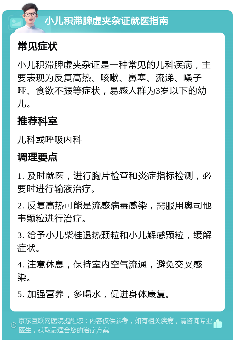 小儿积滞脾虚夹杂证就医指南 常见症状 小儿积滞脾虚夹杂证是一种常见的儿科疾病，主要表现为反复高热、咳嗽、鼻塞、流涕、嗓子哑、食欲不振等症状，易感人群为3岁以下的幼儿。 推荐科室 儿科或呼吸内科 调理要点 1. 及时就医，进行胸片检查和炎症指标检测，必要时进行输液治疗。 2. 反复高热可能是流感病毒感染，需服用奥司他韦颗粒进行治疗。 3. 给予小儿柴桂退热颗粒和小儿解感颗粒，缓解症状。 4. 注意休息，保持室内空气流通，避免交叉感染。 5. 加强营养，多喝水，促进身体康复。