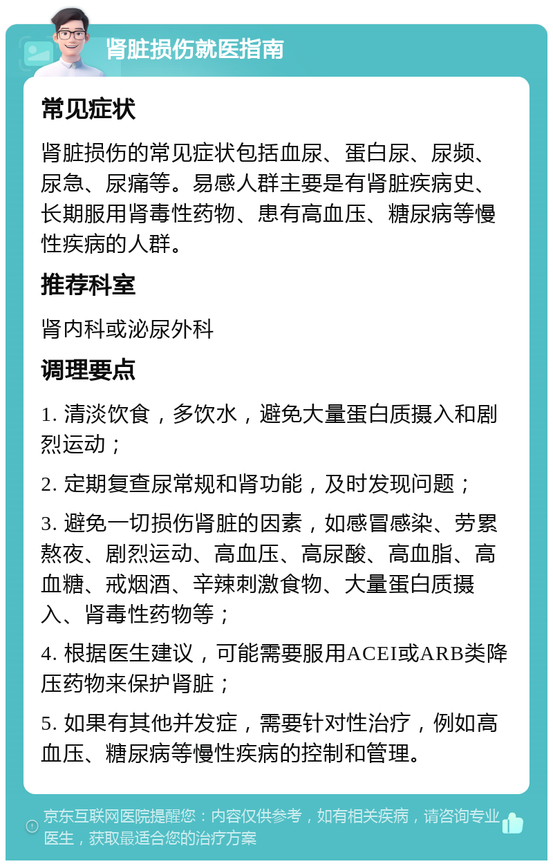 肾脏损伤就医指南 常见症状 肾脏损伤的常见症状包括血尿、蛋白尿、尿频、尿急、尿痛等。易感人群主要是有肾脏疾病史、长期服用肾毒性药物、患有高血压、糖尿病等慢性疾病的人群。 推荐科室 肾内科或泌尿外科 调理要点 1. 清淡饮食，多饮水，避免大量蛋白质摄入和剧烈运动； 2. 定期复查尿常规和肾功能，及时发现问题； 3. 避免一切损伤肾脏的因素，如感冒感染、劳累熬夜、剧烈运动、高血压、高尿酸、高血脂、高血糖、戒烟酒、辛辣刺激食物、大量蛋白质摄入、肾毒性药物等； 4. 根据医生建议，可能需要服用ACEI或ARB类降压药物来保护肾脏； 5. 如果有其他并发症，需要针对性治疗，例如高血压、糖尿病等慢性疾病的控制和管理。