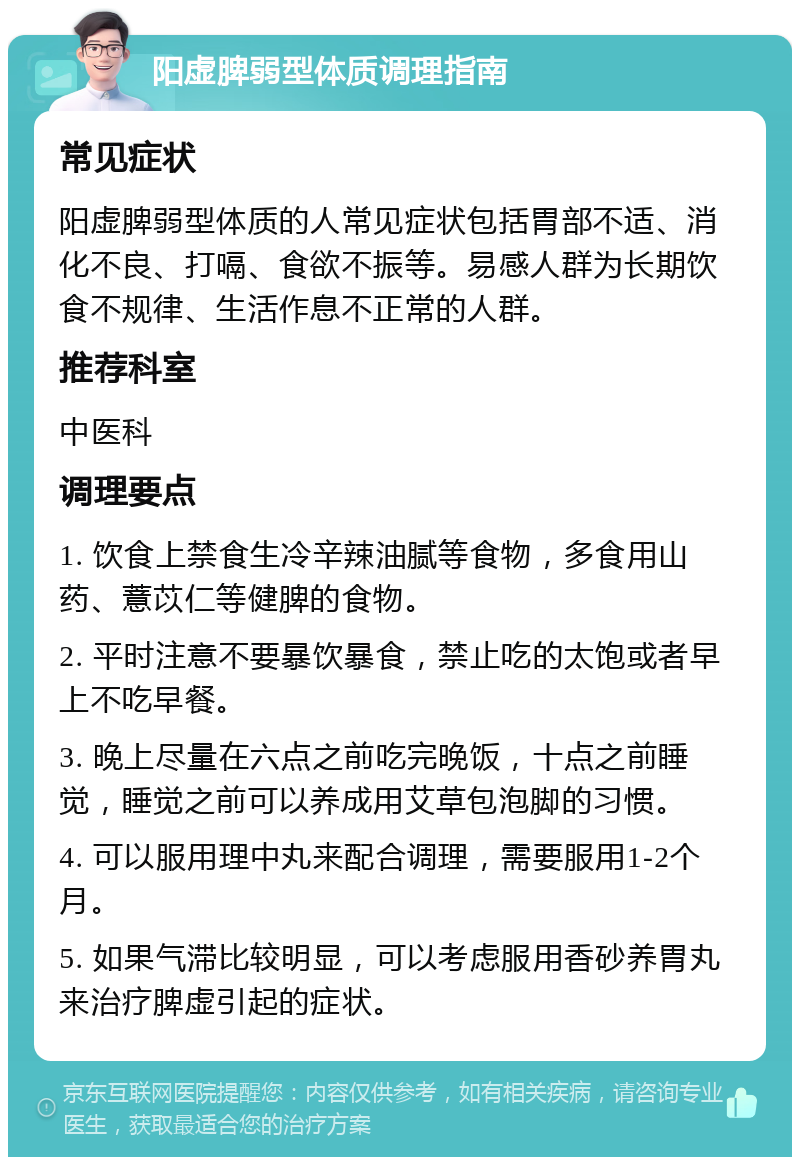 阳虚脾弱型体质调理指南 常见症状 阳虚脾弱型体质的人常见症状包括胃部不适、消化不良、打嗝、食欲不振等。易感人群为长期饮食不规律、生活作息不正常的人群。 推荐科室 中医科 调理要点 1. 饮食上禁食生冷辛辣油腻等食物，多食用山药、薏苡仁等健脾的食物。 2. 平时注意不要暴饮暴食，禁止吃的太饱或者早上不吃早餐。 3. 晚上尽量在六点之前吃完晚饭，十点之前睡觉，睡觉之前可以养成用艾草包泡脚的习惯。 4. 可以服用理中丸来配合调理，需要服用1-2个月。 5. 如果气滞比较明显，可以考虑服用香砂养胃丸来治疗脾虚引起的症状。