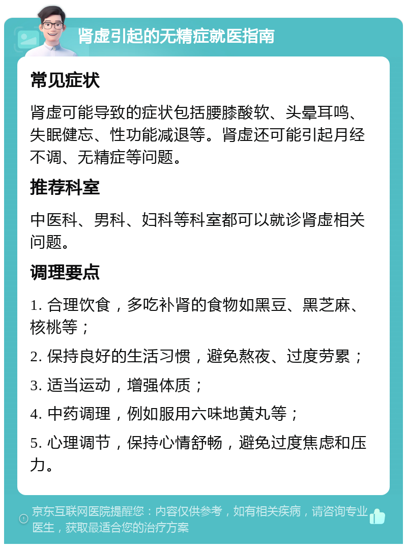 肾虚引起的无精症就医指南 常见症状 肾虚可能导致的症状包括腰膝酸软、头晕耳鸣、失眠健忘、性功能减退等。肾虚还可能引起月经不调、无精症等问题。 推荐科室 中医科、男科、妇科等科室都可以就诊肾虚相关问题。 调理要点 1. 合理饮食，多吃补肾的食物如黑豆、黑芝麻、核桃等； 2. 保持良好的生活习惯，避免熬夜、过度劳累； 3. 适当运动，增强体质； 4. 中药调理，例如服用六味地黄丸等； 5. 心理调节，保持心情舒畅，避免过度焦虑和压力。