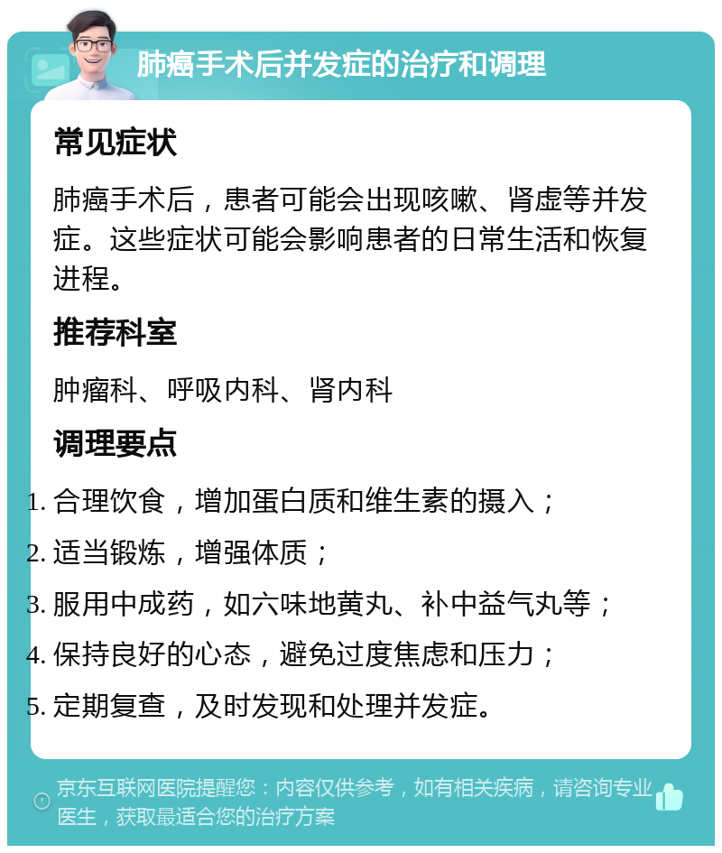 肺癌手术后并发症的治疗和调理 常见症状 肺癌手术后，患者可能会出现咳嗽、肾虚等并发症。这些症状可能会影响患者的日常生活和恢复进程。 推荐科室 肿瘤科、呼吸内科、肾内科 调理要点 合理饮食，增加蛋白质和维生素的摄入； 适当锻炼，增强体质； 服用中成药，如六味地黄丸、补中益气丸等； 保持良好的心态，避免过度焦虑和压力； 定期复查，及时发现和处理并发症。