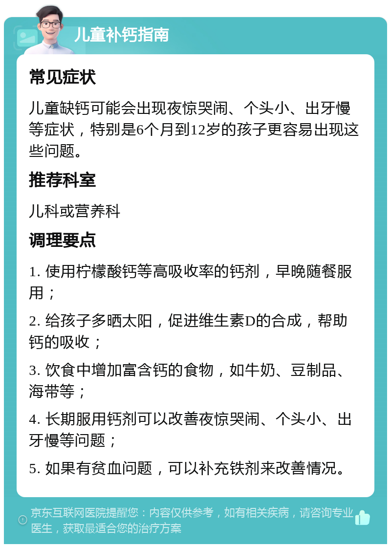 儿童补钙指南 常见症状 儿童缺钙可能会出现夜惊哭闹、个头小、出牙慢等症状，特别是6个月到12岁的孩子更容易出现这些问题。 推荐科室 儿科或营养科 调理要点 1. 使用柠檬酸钙等高吸收率的钙剂，早晚随餐服用； 2. 给孩子多晒太阳，促进维生素D的合成，帮助钙的吸收； 3. 饮食中增加富含钙的食物，如牛奶、豆制品、海带等； 4. 长期服用钙剂可以改善夜惊哭闹、个头小、出牙慢等问题； 5. 如果有贫血问题，可以补充铁剂来改善情况。