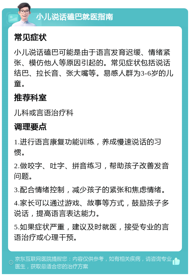 小儿说话磕巴就医指南 常见症状 小儿说话磕巴可能是由于语言发育迟缓、情绪紧张、模仿他人等原因引起的。常见症状包括说话结巴、拉长音、张大嘴等。易感人群为3-6岁的儿童。 推荐科室 儿科或言语治疗科 调理要点 1.进行语言康复功能训练，养成慢速说话的习惯。 2.做咬字、吐字、拼音练习，帮助孩子改善发音问题。 3.配合情绪控制，减少孩子的紧张和焦虑情绪。 4.家长可以通过游戏、故事等方式，鼓励孩子多说话，提高语言表达能力。 5.如果症状严重，建议及时就医，接受专业的言语治疗或心理干预。