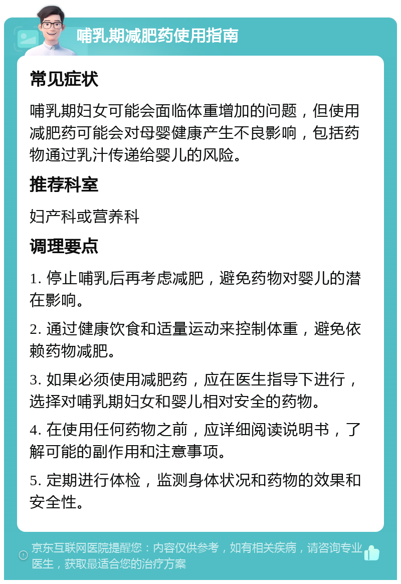 哺乳期减肥药使用指南 常见症状 哺乳期妇女可能会面临体重增加的问题，但使用减肥药可能会对母婴健康产生不良影响，包括药物通过乳汁传递给婴儿的风险。 推荐科室 妇产科或营养科 调理要点 1. 停止哺乳后再考虑减肥，避免药物对婴儿的潜在影响。 2. 通过健康饮食和适量运动来控制体重，避免依赖药物减肥。 3. 如果必须使用减肥药，应在医生指导下进行，选择对哺乳期妇女和婴儿相对安全的药物。 4. 在使用任何药物之前，应详细阅读说明书，了解可能的副作用和注意事项。 5. 定期进行体检，监测身体状况和药物的效果和安全性。