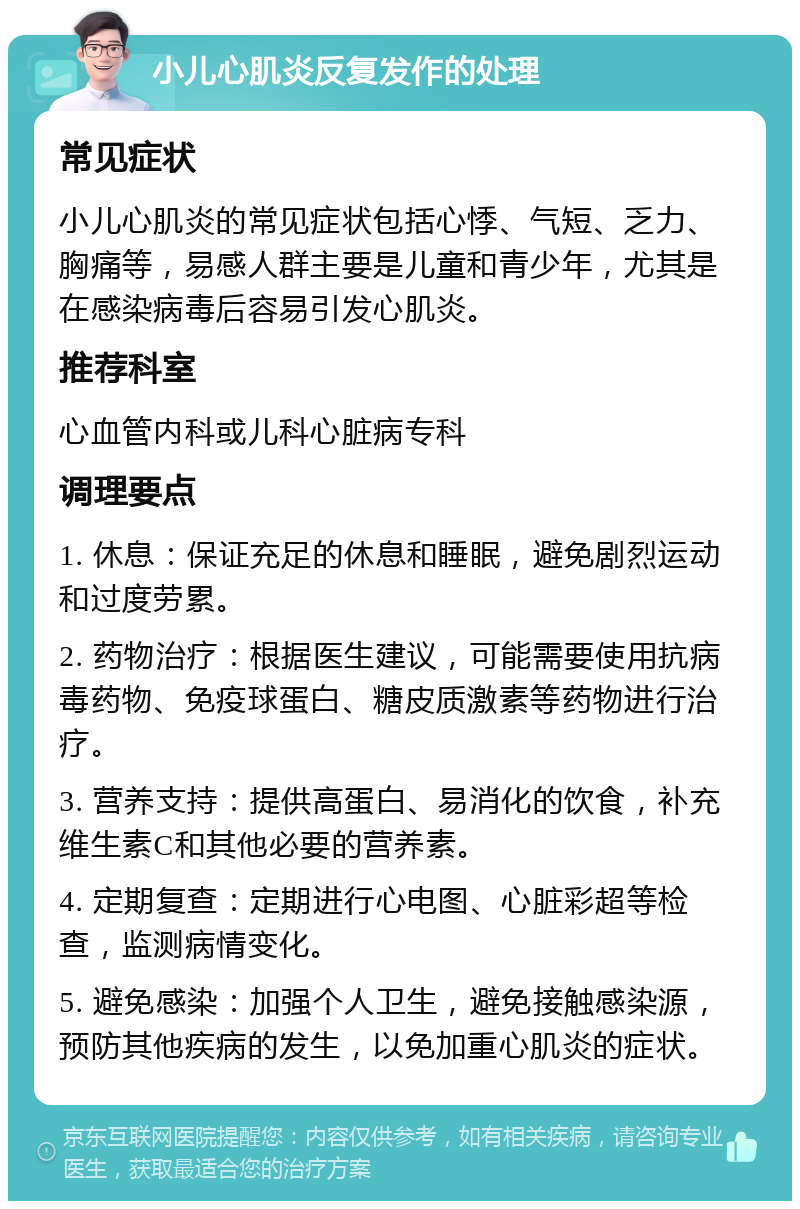 小儿心肌炎反复发作的处理 常见症状 小儿心肌炎的常见症状包括心悸、气短、乏力、胸痛等，易感人群主要是儿童和青少年，尤其是在感染病毒后容易引发心肌炎。 推荐科室 心血管内科或儿科心脏病专科 调理要点 1. 休息：保证充足的休息和睡眠，避免剧烈运动和过度劳累。 2. 药物治疗：根据医生建议，可能需要使用抗病毒药物、免疫球蛋白、糖皮质激素等药物进行治疗。 3. 营养支持：提供高蛋白、易消化的饮食，补充维生素C和其他必要的营养素。 4. 定期复查：定期进行心电图、心脏彩超等检查，监测病情变化。 5. 避免感染：加强个人卫生，避免接触感染源，预防其他疾病的发生，以免加重心肌炎的症状。