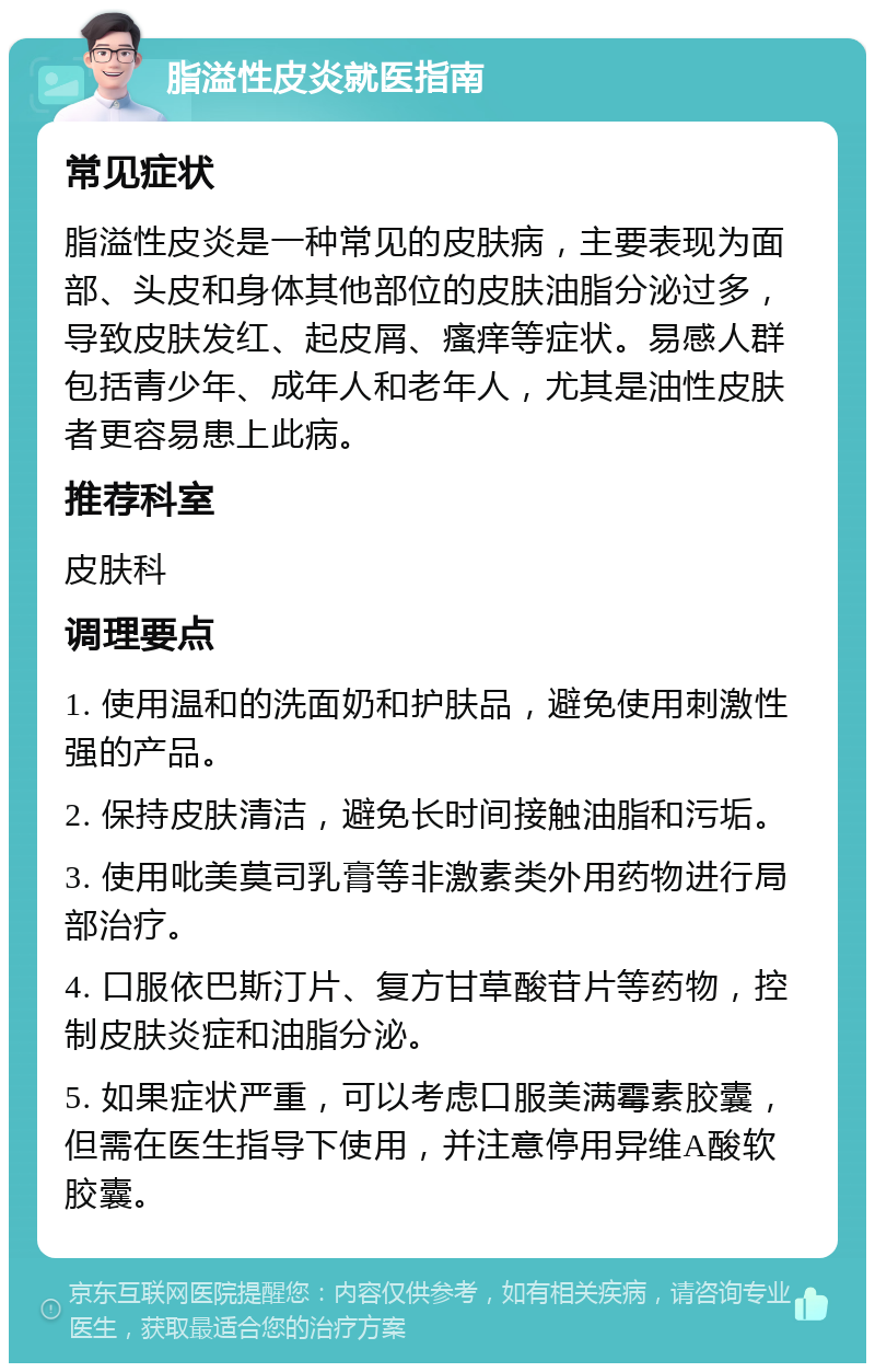 脂溢性皮炎就医指南 常见症状 脂溢性皮炎是一种常见的皮肤病，主要表现为面部、头皮和身体其他部位的皮肤油脂分泌过多，导致皮肤发红、起皮屑、瘙痒等症状。易感人群包括青少年、成年人和老年人，尤其是油性皮肤者更容易患上此病。 推荐科室 皮肤科 调理要点 1. 使用温和的洗面奶和护肤品，避免使用刺激性强的产品。 2. 保持皮肤清洁，避免长时间接触油脂和污垢。 3. 使用吡美莫司乳膏等非激素类外用药物进行局部治疗。 4. 口服依巴斯汀片、复方甘草酸苷片等药物，控制皮肤炎症和油脂分泌。 5. 如果症状严重，可以考虑口服美满霉素胶囊，但需在医生指导下使用，并注意停用异维A酸软胶囊。