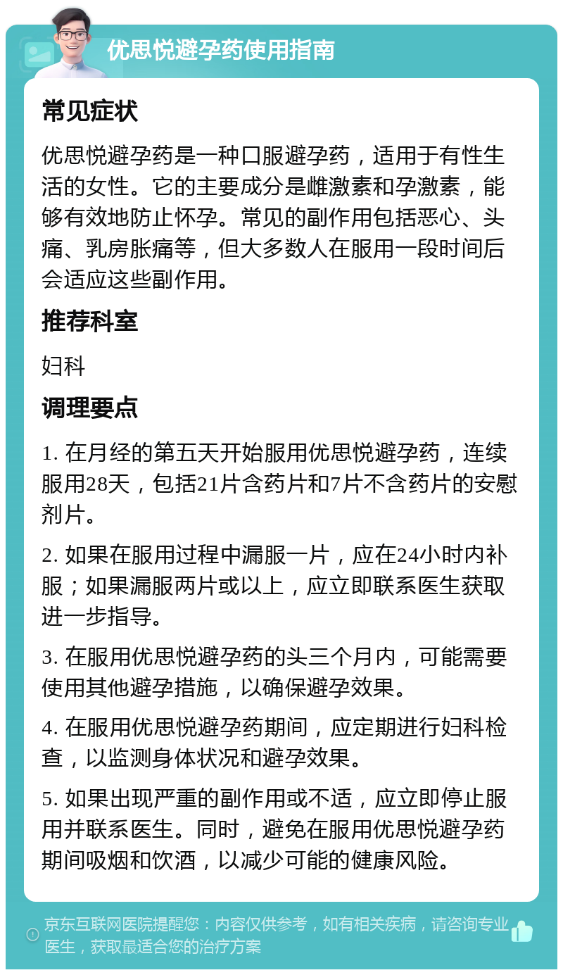 优思悦避孕药使用指南 常见症状 优思悦避孕药是一种口服避孕药，适用于有性生活的女性。它的主要成分是雌激素和孕激素，能够有效地防止怀孕。常见的副作用包括恶心、头痛、乳房胀痛等，但大多数人在服用一段时间后会适应这些副作用。 推荐科室 妇科 调理要点 1. 在月经的第五天开始服用优思悦避孕药，连续服用28天，包括21片含药片和7片不含药片的安慰剂片。 2. 如果在服用过程中漏服一片，应在24小时内补服；如果漏服两片或以上，应立即联系医生获取进一步指导。 3. 在服用优思悦避孕药的头三个月内，可能需要使用其他避孕措施，以确保避孕效果。 4. 在服用优思悦避孕药期间，应定期进行妇科检查，以监测身体状况和避孕效果。 5. 如果出现严重的副作用或不适，应立即停止服用并联系医生。同时，避免在服用优思悦避孕药期间吸烟和饮酒，以减少可能的健康风险。