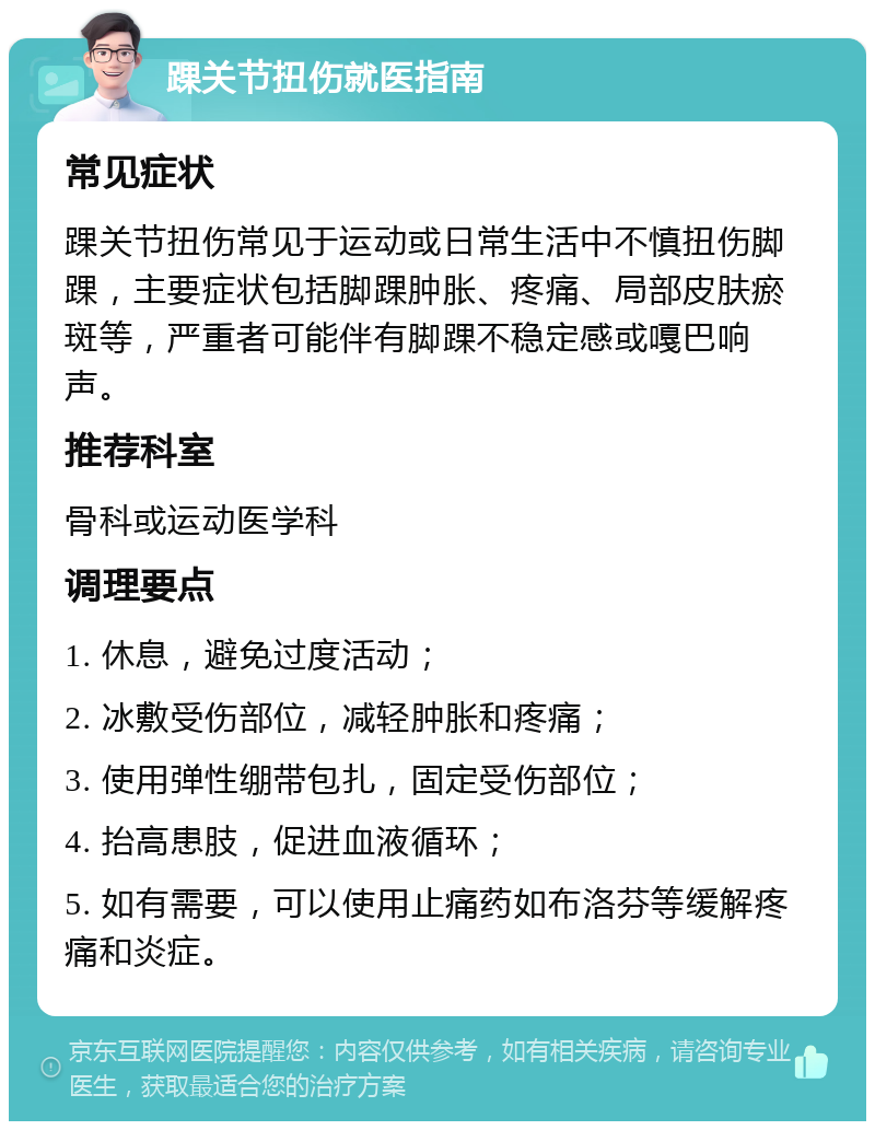 踝关节扭伤就医指南 常见症状 踝关节扭伤常见于运动或日常生活中不慎扭伤脚踝，主要症状包括脚踝肿胀、疼痛、局部皮肤瘀斑等，严重者可能伴有脚踝不稳定感或嘎巴响声。 推荐科室 骨科或运动医学科 调理要点 1. 休息，避免过度活动； 2. 冰敷受伤部位，减轻肿胀和疼痛； 3. 使用弹性绷带包扎，固定受伤部位； 4. 抬高患肢，促进血液循环； 5. 如有需要，可以使用止痛药如布洛芬等缓解疼痛和炎症。