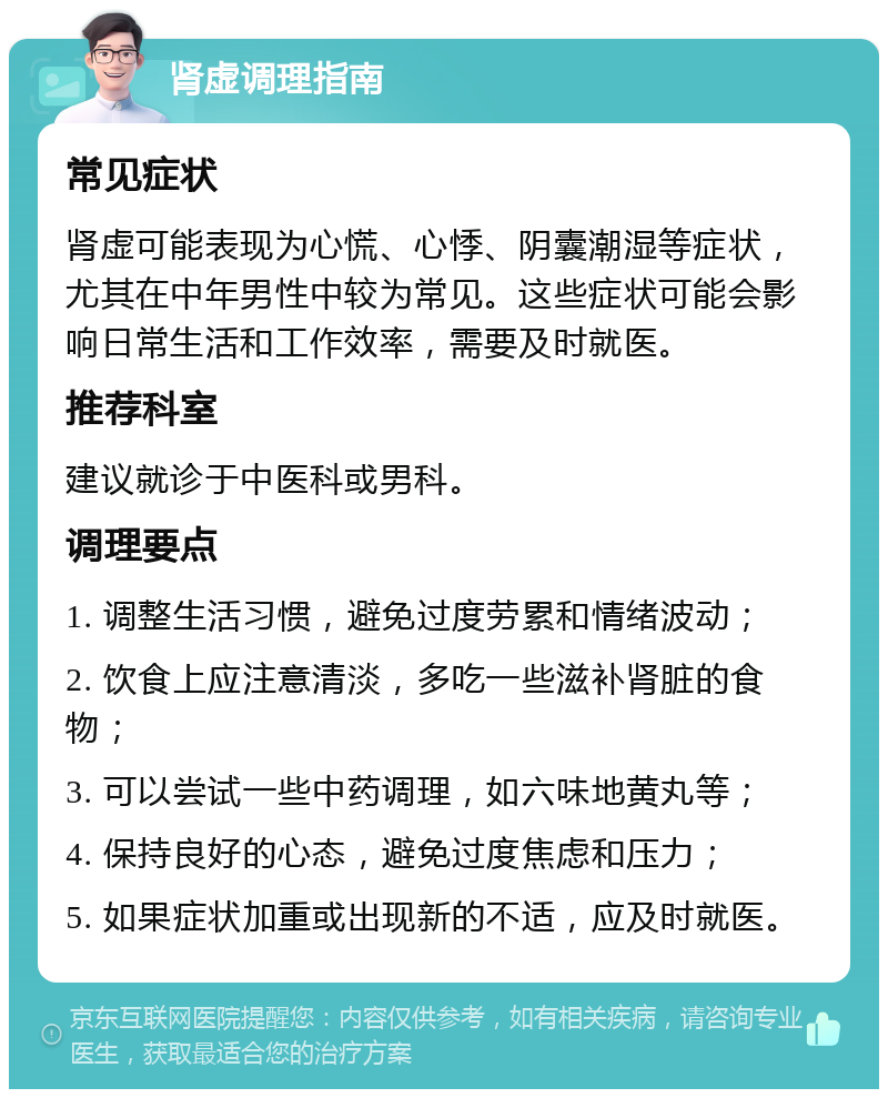 肾虚调理指南 常见症状 肾虚可能表现为心慌、心悸、阴囊潮湿等症状，尤其在中年男性中较为常见。这些症状可能会影响日常生活和工作效率，需要及时就医。 推荐科室 建议就诊于中医科或男科。 调理要点 1. 调整生活习惯，避免过度劳累和情绪波动； 2. 饮食上应注意清淡，多吃一些滋补肾脏的食物； 3. 可以尝试一些中药调理，如六味地黄丸等； 4. 保持良好的心态，避免过度焦虑和压力； 5. 如果症状加重或出现新的不适，应及时就医。