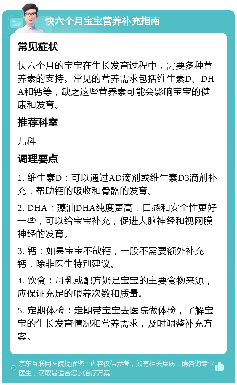 快六个月宝宝营养补充指南 常见症状 快六个月的宝宝在生长发育过程中，需要多种营养素的支持。常见的营养需求包括维生素D、DHA和钙等，缺乏这些营养素可能会影响宝宝的健康和发育。 推荐科室 儿科 调理要点 1. 维生素D：可以通过AD滴剂或维生素D3滴剂补充，帮助钙的吸收和骨骼的发育。 2. DHA：藻油DHA纯度更高，口感和安全性更好一些，可以给宝宝补充，促进大脑神经和视网膜神经的发育。 3. 钙：如果宝宝不缺钙，一般不需要额外补充钙，除非医生特别建议。 4. 饮食：母乳或配方奶是宝宝的主要食物来源，应保证充足的喂养次数和质量。 5. 定期体检：定期带宝宝去医院做体检，了解宝宝的生长发育情况和营养需求，及时调整补充方案。