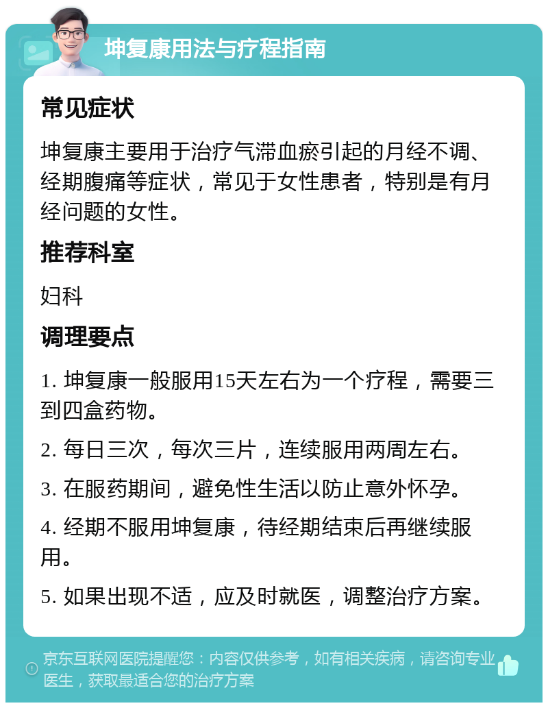 坤复康用法与疗程指南 常见症状 坤复康主要用于治疗气滞血瘀引起的月经不调、经期腹痛等症状，常见于女性患者，特别是有月经问题的女性。 推荐科室 妇科 调理要点 1. 坤复康一般服用15天左右为一个疗程，需要三到四盒药物。 2. 每日三次，每次三片，连续服用两周左右。 3. 在服药期间，避免性生活以防止意外怀孕。 4. 经期不服用坤复康，待经期结束后再继续服用。 5. 如果出现不适，应及时就医，调整治疗方案。