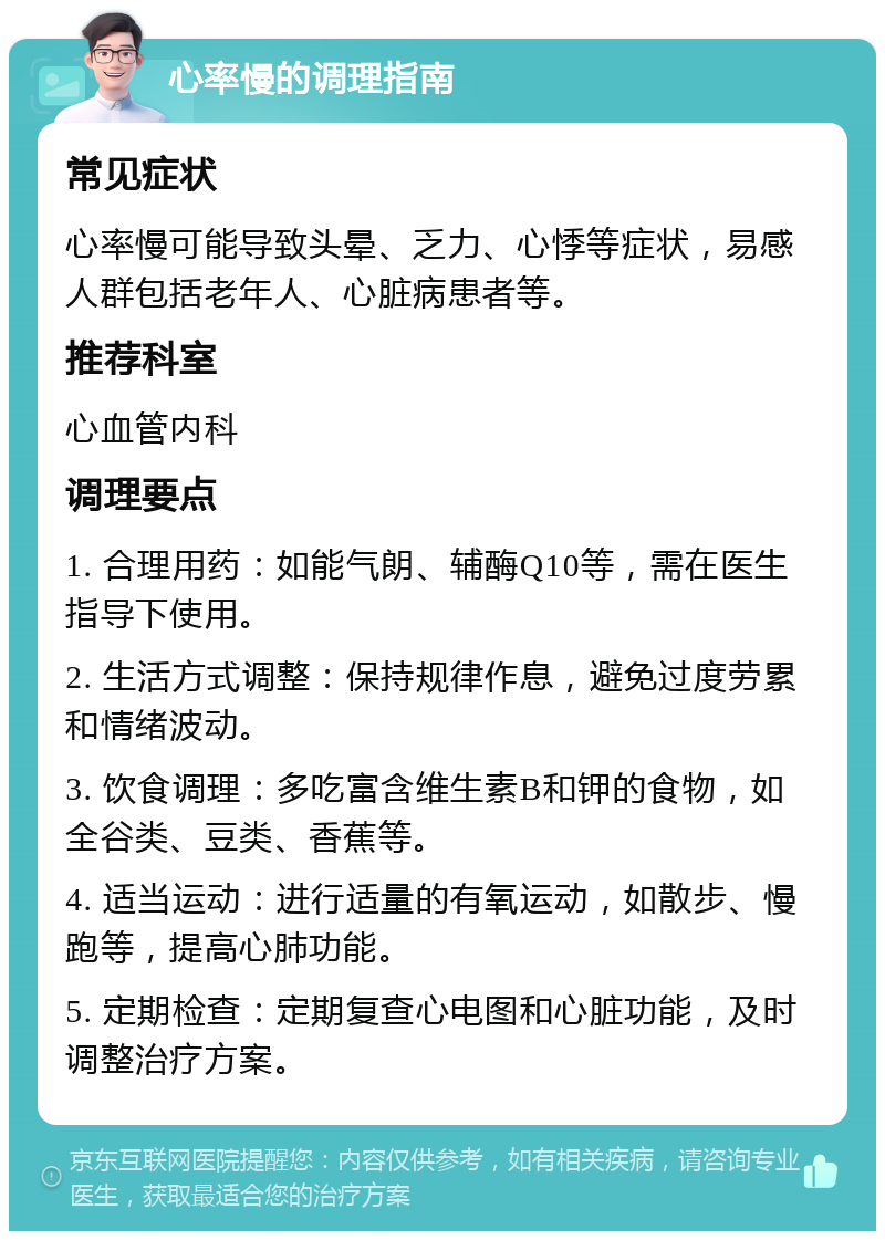 心率慢的调理指南 常见症状 心率慢可能导致头晕、乏力、心悸等症状，易感人群包括老年人、心脏病患者等。 推荐科室 心血管内科 调理要点 1. 合理用药：如能气朗、辅酶Q10等，需在医生指导下使用。 2. 生活方式调整：保持规律作息，避免过度劳累和情绪波动。 3. 饮食调理：多吃富含维生素B和钾的食物，如全谷类、豆类、香蕉等。 4. 适当运动：进行适量的有氧运动，如散步、慢跑等，提高心肺功能。 5. 定期检查：定期复查心电图和心脏功能，及时调整治疗方案。