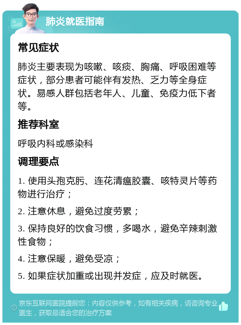 肺炎就医指南 常见症状 肺炎主要表现为咳嗽、咳痰、胸痛、呼吸困难等症状，部分患者可能伴有发热、乏力等全身症状。易感人群包括老年人、儿童、免疫力低下者等。 推荐科室 呼吸内科或感染科 调理要点 1. 使用头孢克肟、连花清瘟胶囊、咳特灵片等药物进行治疗； 2. 注意休息，避免过度劳累； 3. 保持良好的饮食习惯，多喝水，避免辛辣刺激性食物； 4. 注意保暖，避免受凉； 5. 如果症状加重或出现并发症，应及时就医。