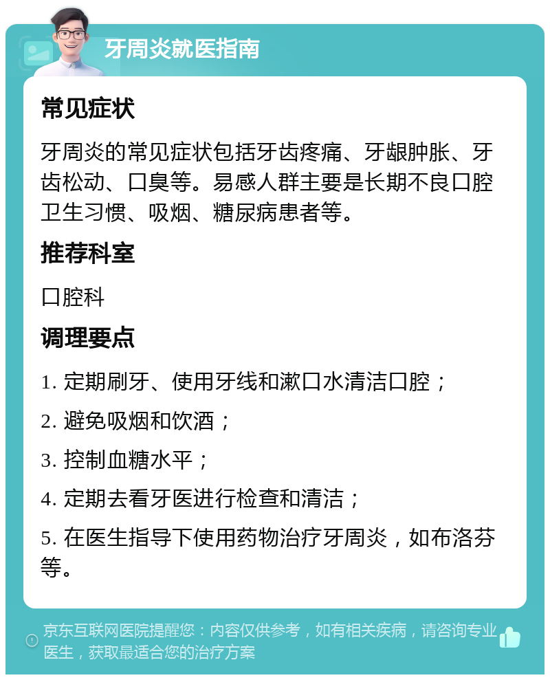 牙周炎就医指南 常见症状 牙周炎的常见症状包括牙齿疼痛、牙龈肿胀、牙齿松动、口臭等。易感人群主要是长期不良口腔卫生习惯、吸烟、糖尿病患者等。 推荐科室 口腔科 调理要点 1. 定期刷牙、使用牙线和漱口水清洁口腔； 2. 避免吸烟和饮酒； 3. 控制血糖水平； 4. 定期去看牙医进行检查和清洁； 5. 在医生指导下使用药物治疗牙周炎，如布洛芬等。