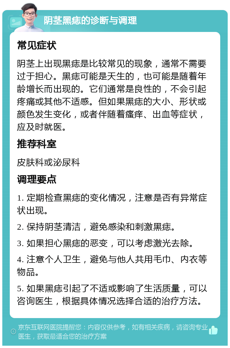 阴茎黑痣的诊断与调理 常见症状 阴茎上出现黑痣是比较常见的现象，通常不需要过于担心。黑痣可能是天生的，也可能是随着年龄增长而出现的。它们通常是良性的，不会引起疼痛或其他不适感。但如果黑痣的大小、形状或颜色发生变化，或者伴随着瘙痒、出血等症状，应及时就医。 推荐科室 皮肤科或泌尿科 调理要点 1. 定期检查黑痣的变化情况，注意是否有异常症状出现。 2. 保持阴茎清洁，避免感染和刺激黑痣。 3. 如果担心黑痣的恶变，可以考虑激光去除。 4. 注意个人卫生，避免与他人共用毛巾、内衣等物品。 5. 如果黑痣引起了不适或影响了生活质量，可以咨询医生，根据具体情况选择合适的治疗方法。