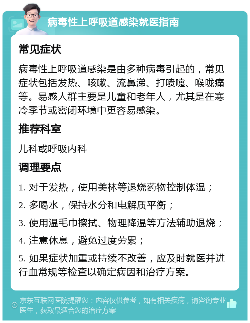 病毒性上呼吸道感染就医指南 常见症状 病毒性上呼吸道感染是由多种病毒引起的，常见症状包括发热、咳嗽、流鼻涕、打喷嚏、喉咙痛等。易感人群主要是儿童和老年人，尤其是在寒冷季节或密闭环境中更容易感染。 推荐科室 儿科或呼吸内科 调理要点 1. 对于发热，使用美林等退烧药物控制体温； 2. 多喝水，保持水分和电解质平衡； 3. 使用温毛巾擦拭、物理降温等方法辅助退烧； 4. 注意休息，避免过度劳累； 5. 如果症状加重或持续不改善，应及时就医并进行血常规等检查以确定病因和治疗方案。