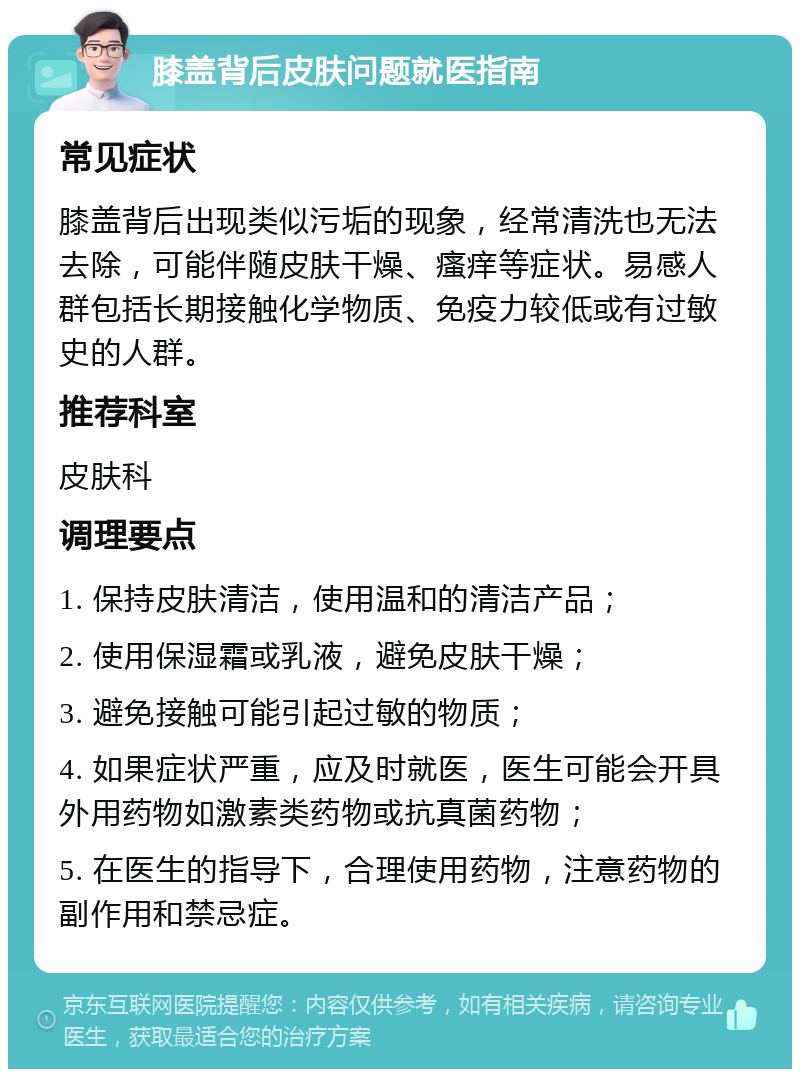 膝盖背后皮肤问题就医指南 常见症状 膝盖背后出现类似污垢的现象，经常清洗也无法去除，可能伴随皮肤干燥、瘙痒等症状。易感人群包括长期接触化学物质、免疫力较低或有过敏史的人群。 推荐科室 皮肤科 调理要点 1. 保持皮肤清洁，使用温和的清洁产品； 2. 使用保湿霜或乳液，避免皮肤干燥； 3. 避免接触可能引起过敏的物质； 4. 如果症状严重，应及时就医，医生可能会开具外用药物如激素类药物或抗真菌药物； 5. 在医生的指导下，合理使用药物，注意药物的副作用和禁忌症。